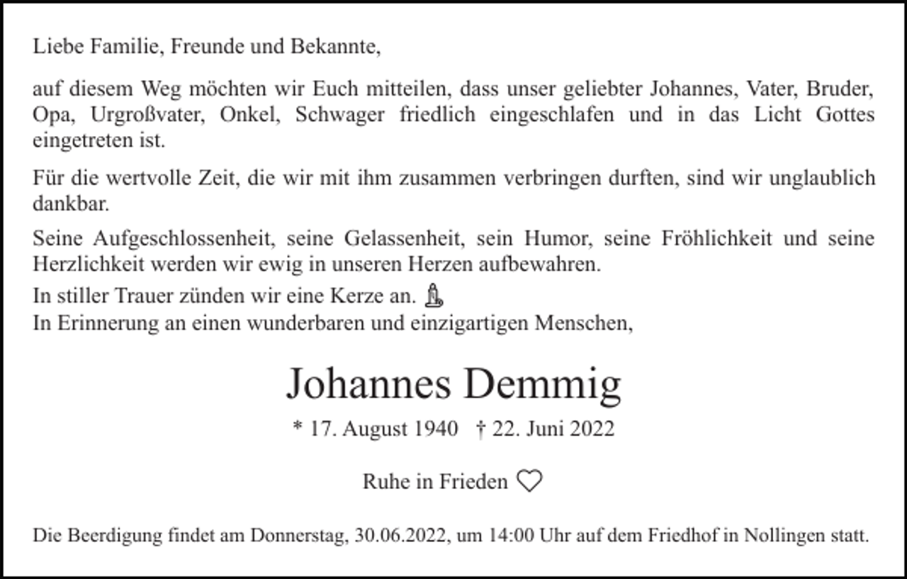 <p>Liebe Familie, Freunde und Bekannte,<br />auf diesem Weg möchten wir Euch mitteilen, dass unser geliebter Johannes, Vater, Bruder,<br />Opa, Urgroßvater, Onkel, Schwager friedlich eingeschlafen und in das Licht Gottes<br />eingetreten ist.<br />Für die wertvolle Zeit, die wir mit ihm zusammen verbringen durften, sind wir unglaublich<br />dankbar.<br />Seine Aufgeschlossenheit, seine Gelassenheit, sein Humor, seine Fröhlichkeit und seine<br />Herzlichkeit werden wir ewig in unseren Herzen aufbewahren.<br />In stiller Trauer zünden wir eine Kerze an.<br />In Erinnerung an einen wunderbaren und einzigartigen Menschen,</p><p>Johannes Demmig<br />* 17. August 1940 † 22. Juni 2022<br />Ruhe in Frieden<br />Die Beerdigung findet am Donnerstag, 30.06.2022, um 14:00 Uhr auf dem Friedhof in Nollingen statt.</p>