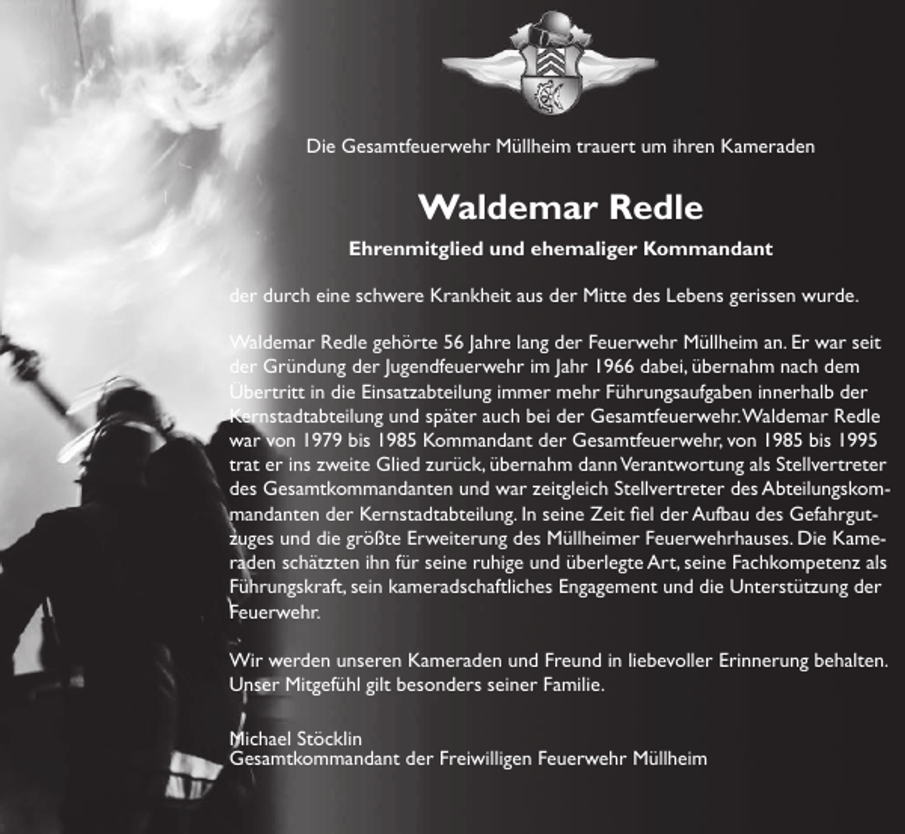 <p>Die Gesamtfeuerwehr Müllheim trauert um ihren Kameraden</p><p>Waldemar Redle<br />Ehrenmitglied und ehemaliger Kommandant<br />der durch eine schwere Krankheit aus der Mitte des Lebens gerissen wurde.<br />Waldemar Redle gehörte 56 Jahre lang der Feuerwehr Müllheim an. Er war seit<br />der Gründung der Jugendfeuerwehr im Jahr 1966 dabei, übernahm nach dem<br />Übertritt in die Einsatzabteilung immer mehr Führungsaufgaben innerhalb der<br />Kernstadtabteilung und später auch bei der Gesamtfeuerwehr. Waldemar Redle<br />war von 1979 bis 1985 Kommandant der Gesamtfeuerwehr, von 1985 bis 1995<br />trat er ins zweite Glied zurück, übernahm dann Verantwortung als Stellvertreter<br />des Gesamtkommandanten und war zeitgleich Stellvertreter des Abteilungskommandanten der Kernstadtabteilung. In seine Zeit fiel der Aufbau des Gefahrgutzuges und die größte Erweiterung des Müllheimer Feuerwehrhauses. Die Kameraden schätzten ihn für seine ruhige und überlegte Art, seine Fachkompetenz als<br />Führungskraft, sein kameradschaftliches Engagement und die Unterstützung der<br />Feuerwehr.<br />Wir werden unseren Kameraden und Freund in liebevoller Erinnerung behalten.<br />Unser Mitgefühl gilt besonders seiner Familie.<br />Michael Stöcklin<br />Gesamtkommandant der Freiwilligen Feuerwehr Müllheim</p>