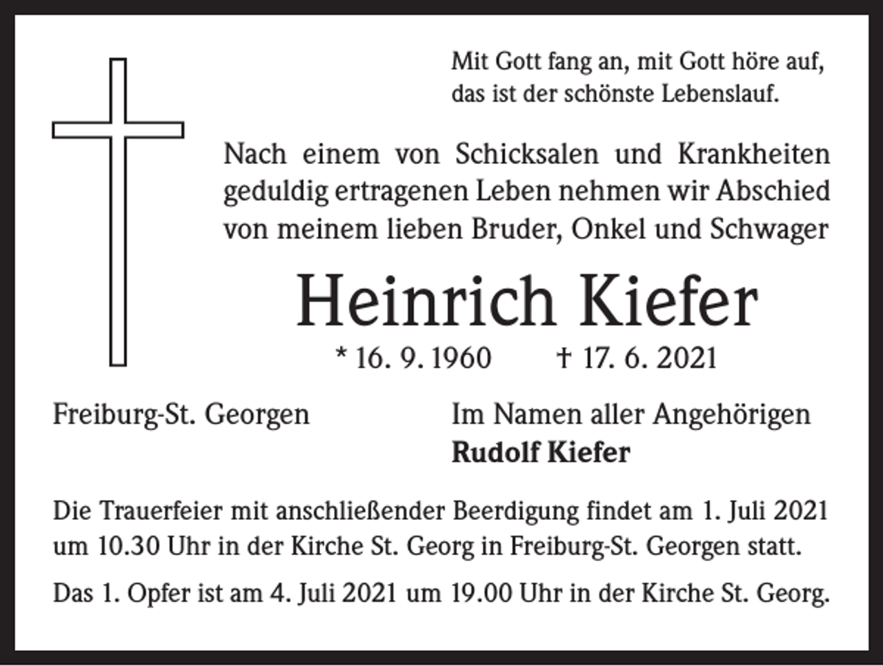 <p>Mit Gott fang an, mit Gott höre auf,<br />das ist der schönste Lebenslauf.</p><p>Nach einem von Schicksalen und Krankheiten<br />­geduldig ertragenen Leben nehmen wir Abschied<br />von meinem lieben Bruder, Onkel und Schwager</p><p>Heinrich Kiefer<br />* 16. 9. 1960 † 17. 6. 2021</p><p>Freiburg-St. Georgen</p><p>Im Namen aller Angehörigen<br />Rudolf Kiefer</p><p>Die Trauerfeier mit anschließender Beerdigung findet am 1. Juli 2021<br />um 10.30 Uhr in der Kirche St. Georg in Freiburg-St. Georgen statt.<br />Das 1. Opfer ist am 4. Juli 2021 um 19.00 Uhr in der Kirche St. Georg.</p>