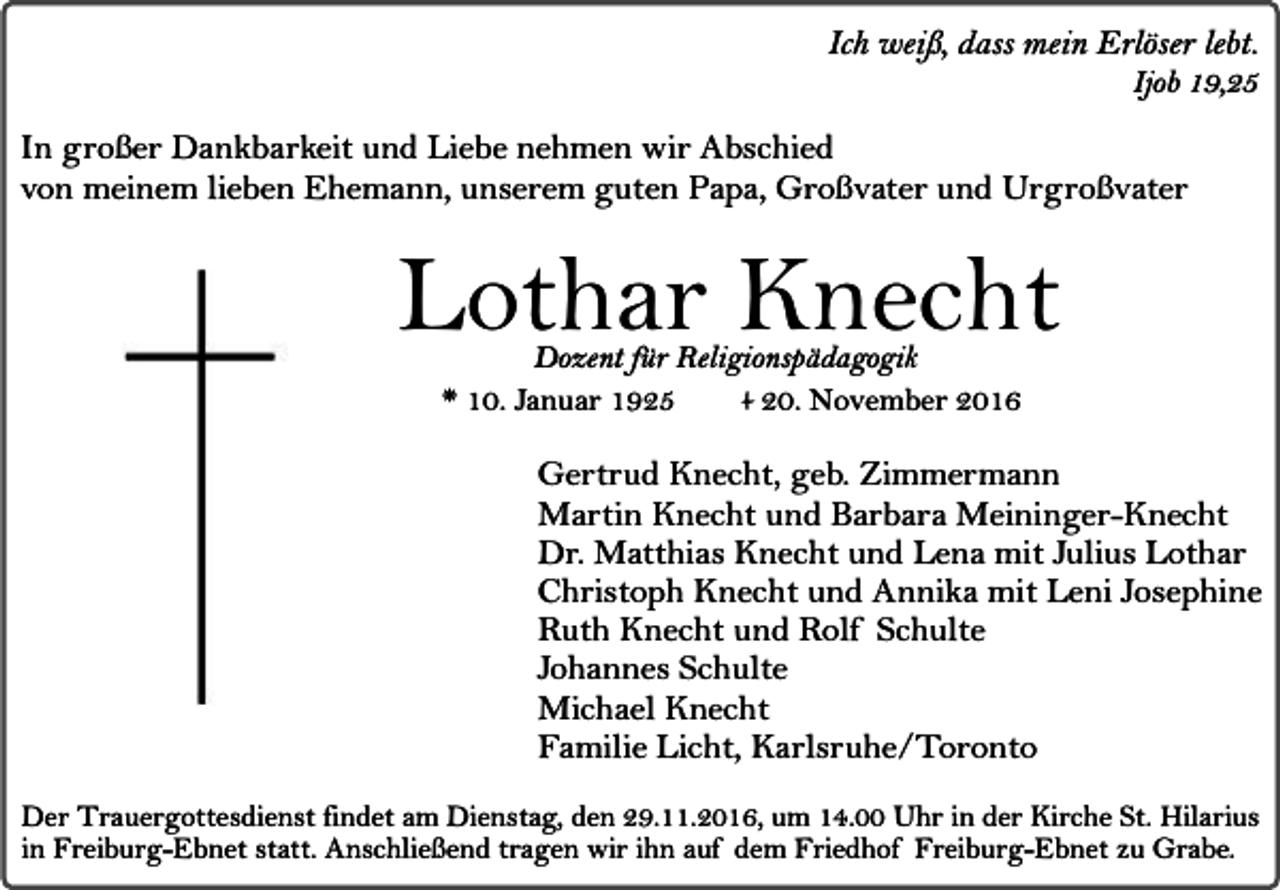 <p>Ich weiß, dass mein Erlöser lebt.</p><p>Ijob 19,25</p><p>In großer Dankbarkeit und Liebe nehmen wir Abschied<br />von meinem lieben Ehemann, unserem guten Papa, Großvater und Urgroßvater</p><p>Lothar Knecht<br />Dozent für Religionspädagogik<br />* 10. Januar 1925<br />+ 20. November 2016</p><p>Gertrud Knecht, geb. Zimmermann<br />Martin Knecht und Barbara Meininger-Knecht<br />Dr. Matthias Knecht und Lena mit Julius Lothar<br />Christoph Knecht und Annika mit Leni Josephine<br />Ruth Knecht und Rolf Schulte<br />Johannes Schulte<br />Michael Knecht<br />Familie Licht, Karlsruhe/Toronto<br />Der Trauergottesdienst findet am Dienstag, den 29.11.2016, um 14.00 Uhr in der Kirche St. Hilarius<br />in Freiburg-Ebnet statt. Anschließend tragen wir ihn auf dem Friedhof Freiburg-Ebnet zu Grabe.</p>