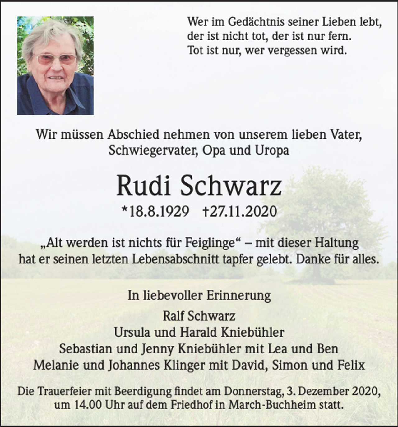 <p>Wer im Gedächtnis seiner Lieben lebt,<br />der ist nicht tot, der ist nur fern.<br />Tot ist nur, wer vergessen wird.</p><p>Wir müssen Abschied nehmen von unserem lieben Vater,<br />Schwiegervater, Opa und Uropa</p><p>Rudi Schwarz<br />*18.8.1929 †27.11.2020<br />„Alt werden ist nichts für Feiglinge“ – mit dieser Haltung<br />hat er seinen letzten Lebensabschnitt tapfer gelebt. Danke für alles.<br />In liebevoller Erinnerung<br />Ralf Schwarz<br />Ursula und Harald Kniebühler<br />Sebastian und Jenny Kniebühler mit Lea und Ben<br />Melanie und Johannes Klinger mit David, Simon und Felix<br />Die Trauerfeier mit Beerdigung findet am Donnerstag, 3. Dezember 2020,<br />um 14.00 Uhr auf dem Friedhof in March-Buchheim statt.</p>