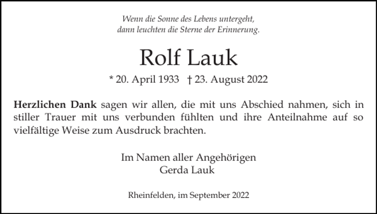 <p>Wenn die Sonne des Lebens untergeht,<br />dann leuchten die Sterne der Erinnerung.</p><p>Rolf Lauk<br />* 20. April 1933 † 23. August 2022<br />Herzlichen Dank sagen wir allen, die mit uns Abschied nahmen, sich in<br />stiller Trauer mit uns verbunden fühlten und ihre Anteilnahme auf so<br />vielfältige Weise zum Ausdruck brachten.<br />Im Namen aller Angehörigen<br />Gerda Lauk<br />Rheinfelden, im September 2022</p>