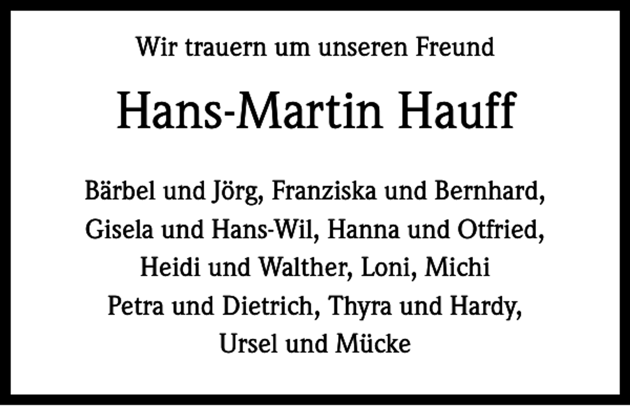 <p>Wir trauern um unseren Freund</p><p>Hans-Martin Hauff<br />Bärbel und Jörg, Franziska und Bernhard,<br />Gisela und Hans-Wil, Hanna und Otfried,<br />Heidi und Walther, Loni, Michi<br />Petra und Dietrich, Thyra und Hardy,<br />Ursel und Mücke</p>