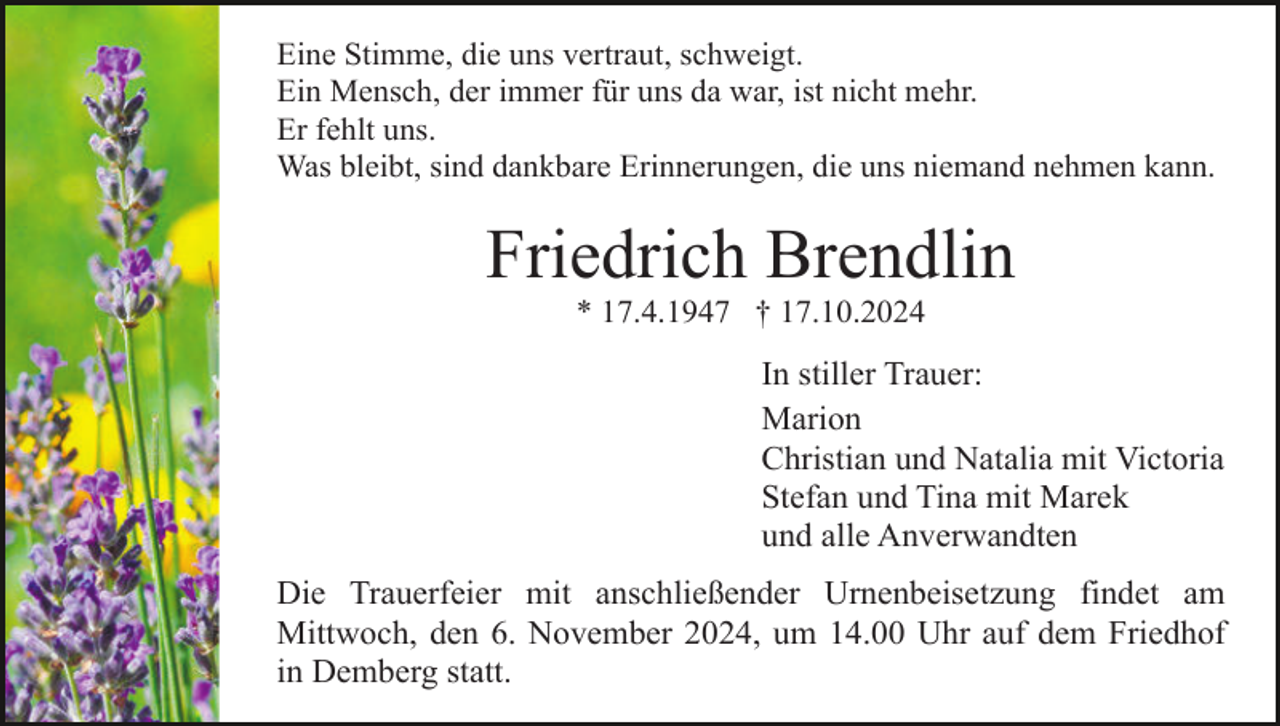 <p>Eine Stimme, die uns vertraut, schweigt.<br />Ein Mensch, der immer für uns da war, ist nicht mehr.<br />Er fehlt uns.<br />Was bleibt, sind dankbare Erinnerungen, die uns niemand nehmen kann.</p><p>Friedrich Brendlin<br />* 17.4.1947 † 17.10.2024</p><p>In stiller Trauer:<br />Marion<br />Christian und Natalia mit Victoria<br />Stefan und Tina mit Marek<br />und alle Anverwandten<br />Die Trauerfeier mit anschließender Urnenbeisetzung findet am<br />Mittwoch, den 6. November 2024, um 14.00 Uhr auf dem Friedhof<br />in Demberg statt.</p>