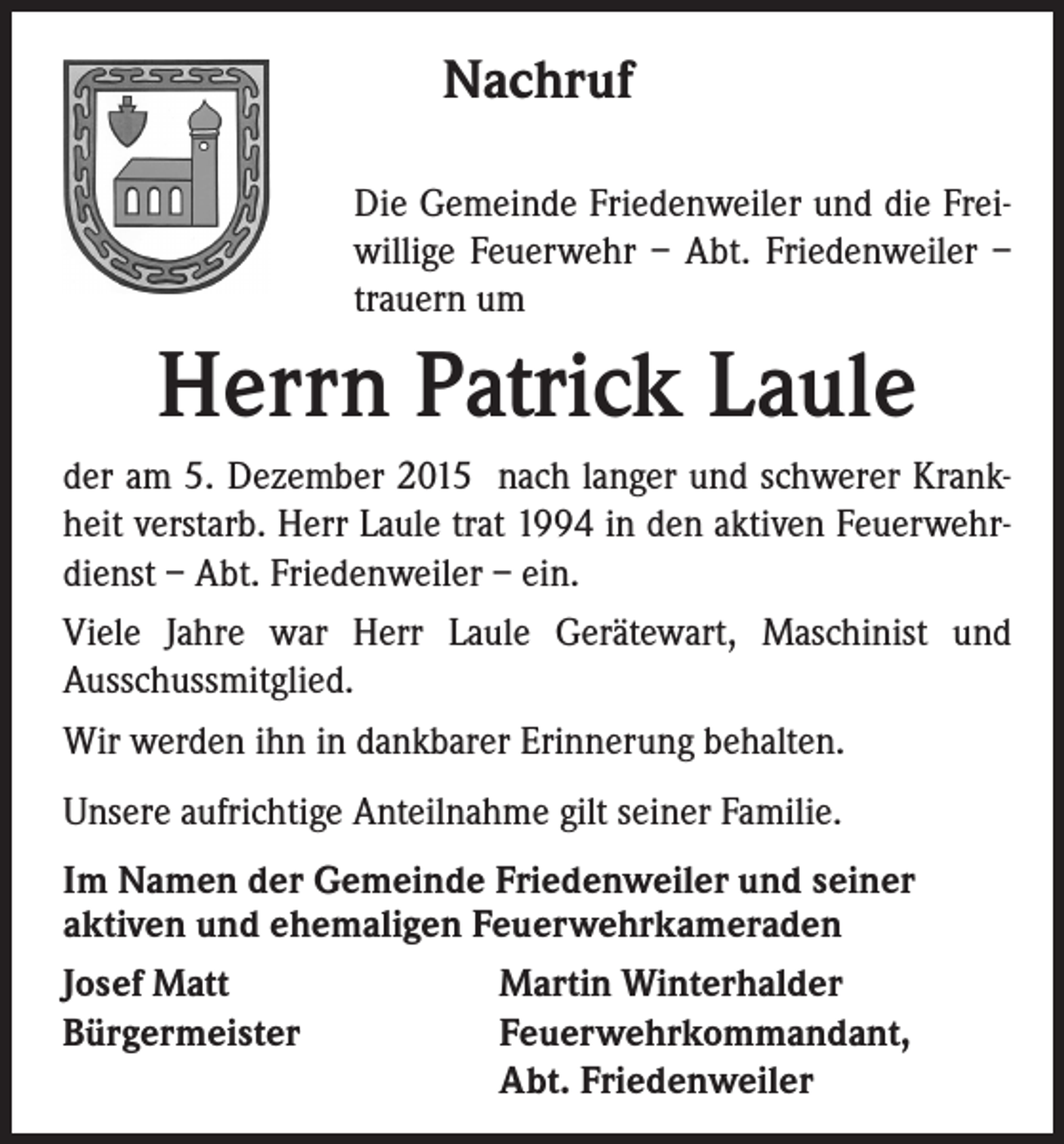 <p>Nachruf</p><p>Die Gemeinde Friedenweiler und die Freiwillige Feuerwehr – Abt. Friedenweiler –<br />trauern um</p><p>Herrn Patrick Laule<br />der am 5. Dezember 2015 nach langer und schwerer Krankheit verstarb. Herr Laule trat 1994 in den aktiven Feuerwehrdienst – Abt. Friedenweiler – ein.<br />Viele Jahre war Herr Laule Gerätewart, Maschinist und<br />Ausschussmitglied.<br />Wir werden ihn in dankbarer Erinnerung behalten.<br />Unsere aufrichtige Anteilnahme gilt seiner Familie.<br />Im Namen der Gemeinde Friedenweiler und seiner<br />aktiven und ehemaligen Feuerwehrkameraden<br />Josef Matt<br />Martin Winterhalder<br />Bürgermeister Feuerwehrkommandant,<br />Abt. Friedenweiler</p>