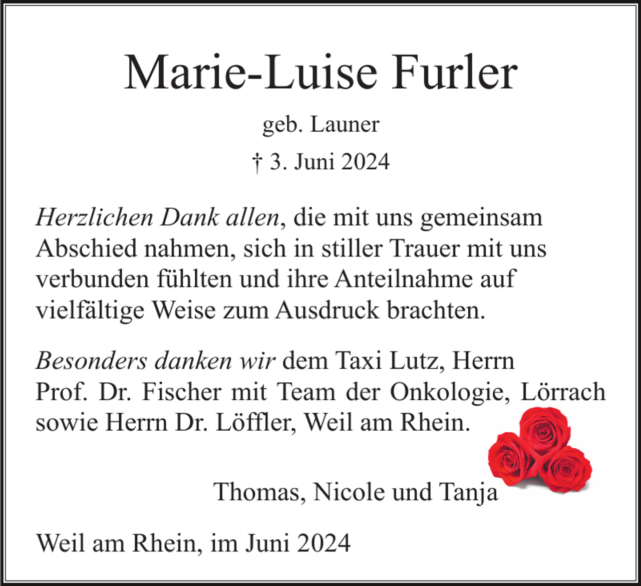 <p>Marie-Luise Furler<br />geb. Launer<br />† 3. Juni 2024</p><p>Herzlichen Dank allen, die mit uns gemeinsam<br />Abschied nahmen, sich in stiller Trauer mit uns<br />verbunden fühlten und ihre Anteilnahme auf<br />vielfältige Weise zum Ausdruck brachten.<br />Besonders danken wir dem Taxi Lutz, Herrn<br />Prof. Dr. Fischer mit Team der Onkologie, Lörrach<br />sowie Herrn Dr. Löffler, Weil am Rhein.<br />Thomas, Nicole und Tanja<br />Weil am Rhein, im Juni 2024</p>