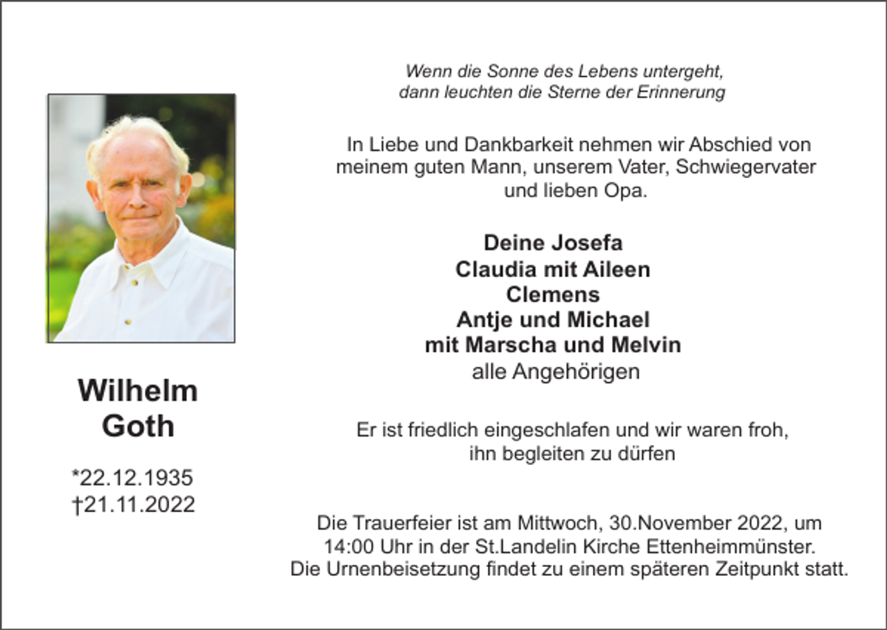 <p>Wenn die Sonne des Lebens untergeht,<br />dann leuchten die Sterne der Erinnerung</p><p>In Liebe und Dankbarkeit nehmen wir Abschied von<br />meinem guten Mann, unserem Vater, Schwiegervater<br />und lieben Opa.</p><p>Wilhelm<br />Goth<br />*22.12.1935<br />†21.11.2022</p><p>Deine Josefa<br />Claudia mit Aileen<br />Clemens<br />Antje und Michael<br />mit Marscha und Melvin<br />alle Angehörigen<br />Er ist friedlich eingeschlafen und wir waren froh,<br />ihn begleiten zu dürfen</p><p>Die Trauerfeier ist am Mittwoch, 30.November 2022, um<br />14:00 Uhr in der St.Landelin Kirche Ettenheimmünster.<br />Die Urnenbeisetzung findet zu einem späteren Zeitpunkt statt.</p>