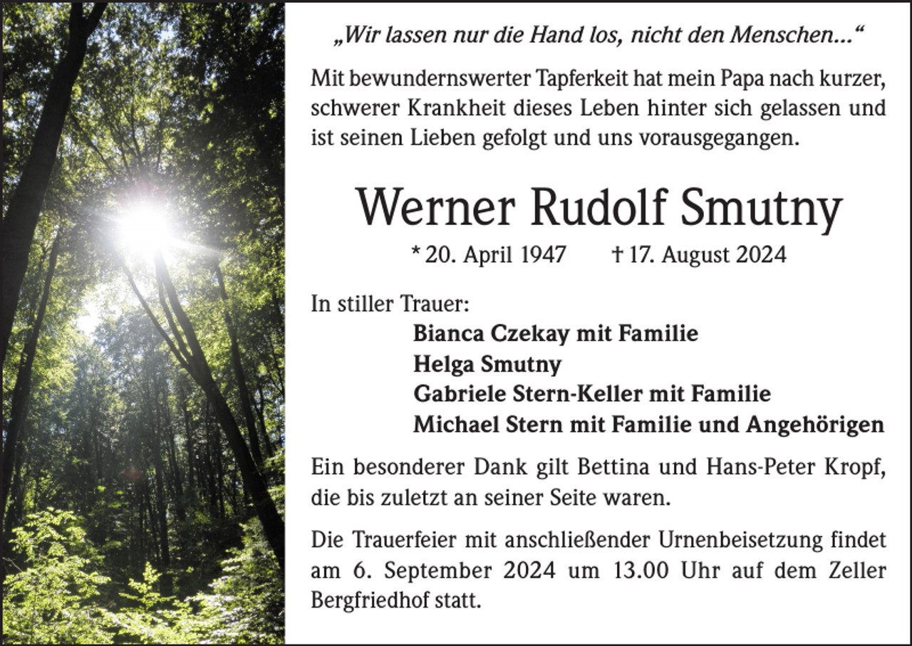 <p>„Wir lassen nur die Hand los, nicht den Menschen…“<br />Mit bewundernswerter Tapferkeit hat mein Papa nach kurzer,<br />schwerer Krankheit dieses Leben hinter sich gelassen und<br />ist seinen Lieben gefolgt und uns vorausgegangen.</p><p>Werner Rudolf Smutny<br />* 20. April 1947</p><p>† 17. August 2024</p><p>In stiller Trauer:</p><p>Bianca Czekay mit Familie</p><p>Helga Smutny</p><p>Gabriele Stern-Keller mit Familie</p><p>Michael Stern mit Familie und Angehörigen<br />Ein besonderer Dank gilt Bettina und Hans-Peter Kropf,<br />die bis zuletzt an seiner Seite waren.<br />Die Trauerfeier mit anschließender Urnenbeisetzung findet<br />am 6. September 2024 um 13.00 Uhr auf dem Zeller<br />Bergfriedhof statt.</p>