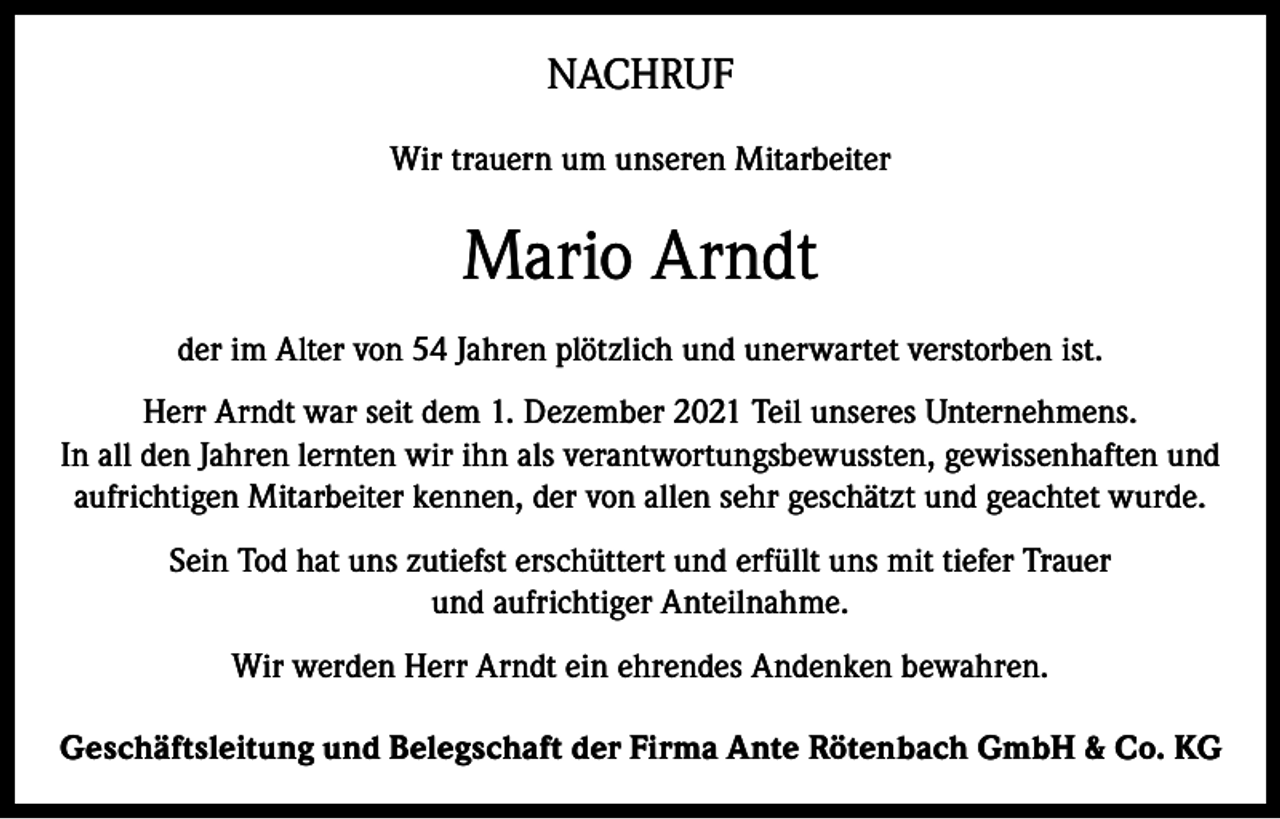 <p>NACHRUF<br />Wir trauern um unseren Mitarbeiter</p><p>Mario Arndt<br />der im Alter von 54 Jahren plötzlich und unerwartet verstorben ist.<br />Herr Arndt war seit dem 1. Dezember 2021 Teil unseres Unternehmens.<br />In all den Jahren lernten wir ihn als verantwortungsbewussten, gewissenhaften und<br />aufrichtigen Mitarbeiter kennen, der von allen sehr geschätzt und geachtet wurde.<br />Sein Tod hat uns zutiefst erschüttert und erfüllt uns mit tiefer Trauer<br />und aufrichtiger Anteilnahme.<br />Wir werden Herr Arndt ein ehrendes Andenken bewahren.<br />Geschäftsleitung und Belegschaft der Firma Ante Rötenbach GmbH &amp; Co. KG</p>