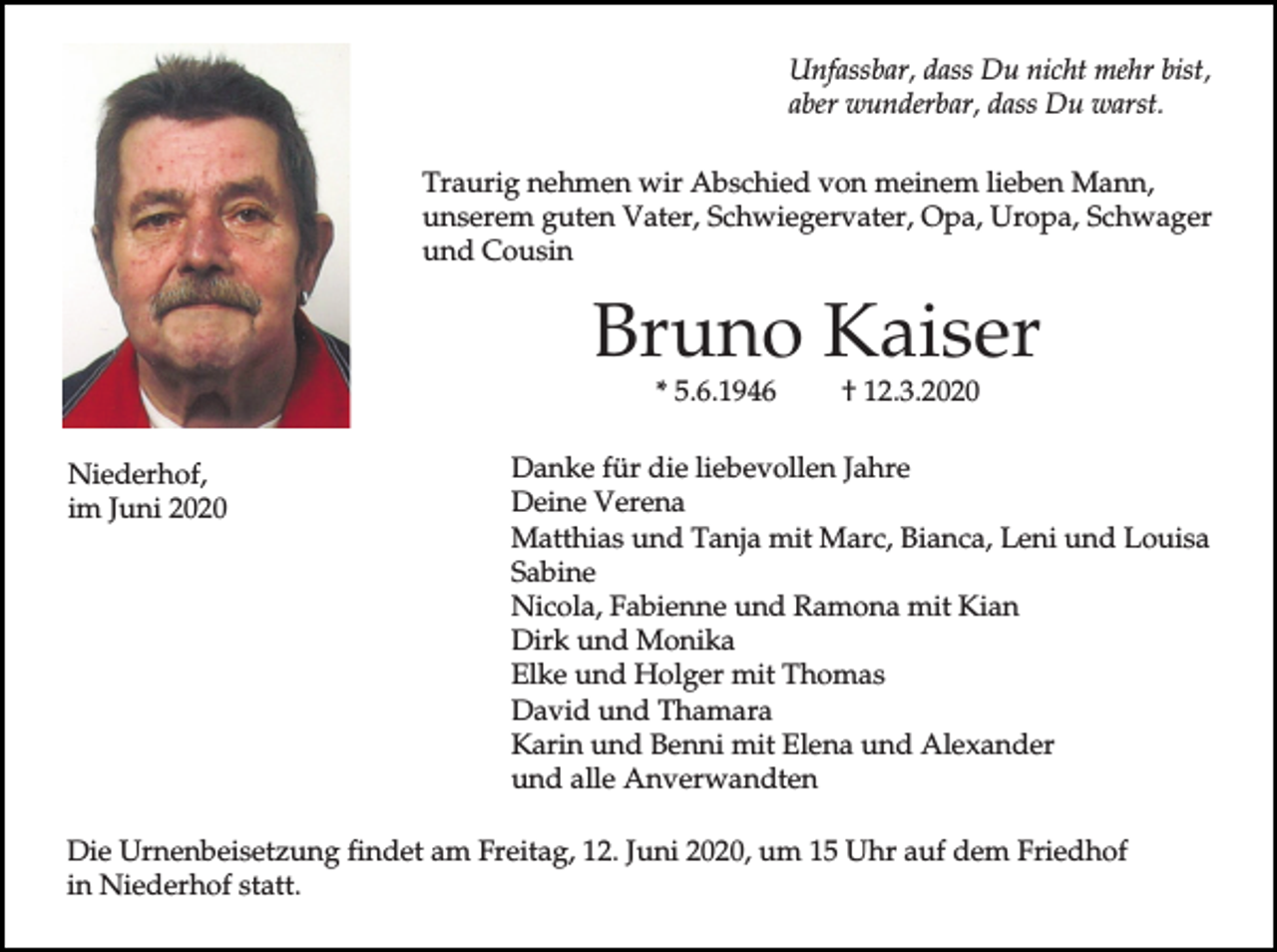 <p>Unfassbar, dass Du nicht mehr bist,<br />aber wunderbar, dass Du warst.<br />Traurig nehmen wir Abschied von meinem lieben Mann,<br />unserem guten Vater, Schwiegervater, Opa, Uropa, Schwager<br />und Cousin</p><p>Bruno Kaiser<br />* 5.6.1946</p><p>Niederhof,<br />im Juni 2020</p><p>† 12.3.2020</p><p>Danke für die liebevollen Jahre<br />Deine Verena<br />Matthias und Tanja mit Marc, Bianca, Leni und Louisa<br />Sabine<br />Nicola, Fabienne und Ramona mit Kian<br />Dirk und Monika<br />Elke und Holger mit Thomas<br />David und Thamara<br />Karin und Benni mit Elena und Alexander<br />und alle Anverwandten</p><p>Die Urnenbeisetzung findet am Freitag, 12. Juni 2020, um 15 Uhr auf dem Friedhof<br />in Niederhof statt.</p>