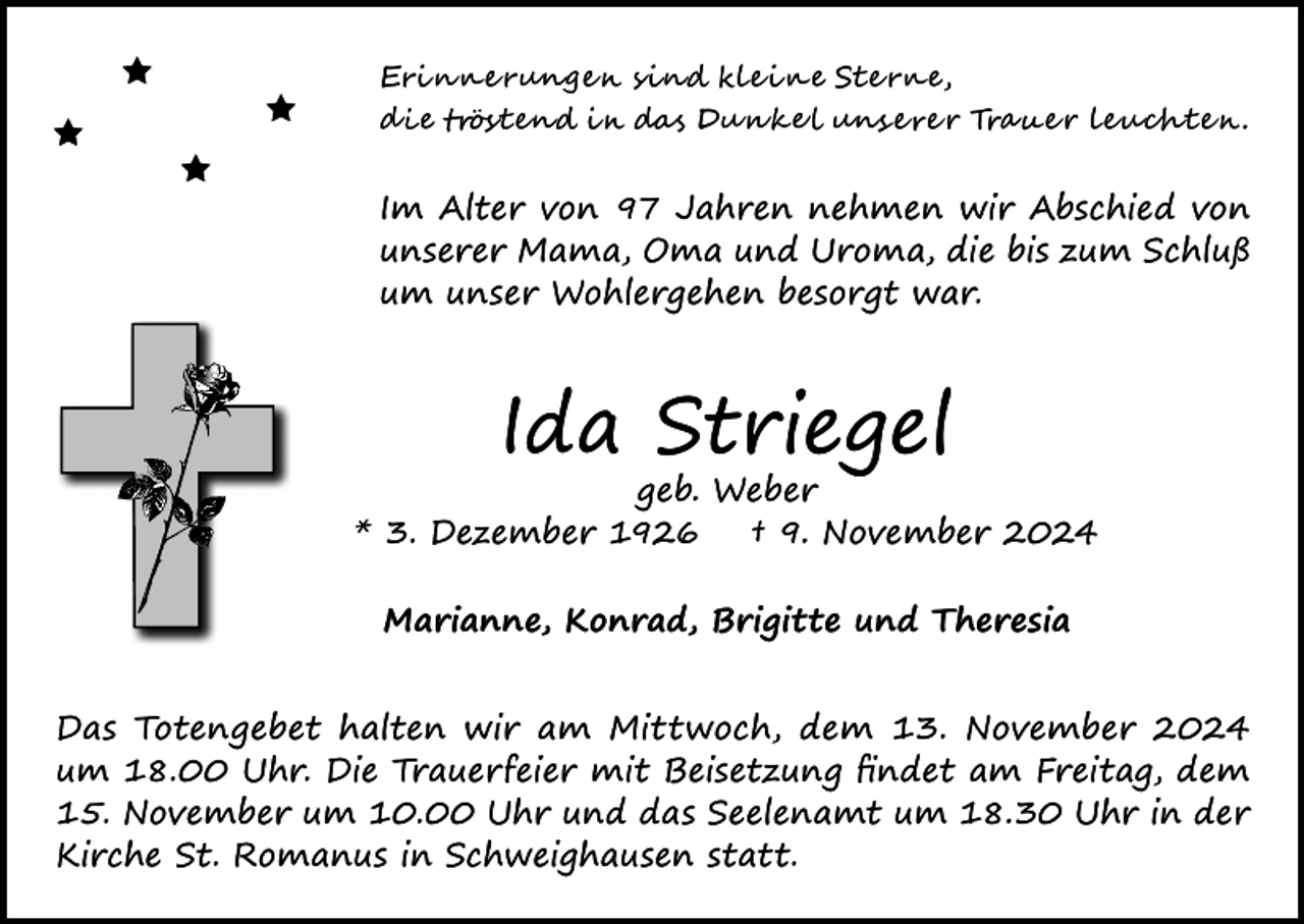 <p><span>Erinnerungen sind kleine Sterne,<br /></span><span>die tröstend in das Dunkel unserer Trauer leuchten.</span></p>
<p>Im Alter von 97 Jahren nehmen wir Abschied von<br />unserer Mama, Oma und Uroma, die bis zum Schluß<br />um unser Wohlergehen besorgt war.</p>
<p>Ida Striegel</p>
<p>geb. Weber<br />* 3. Dezember 1926<br />† 9. November 2024<br />Marianne, Konrad, Brigitte und Theresia<br />Das Totengebet halten wir am Mittwoch, dem 13. November 2024<br />um 18.00 Uhr. Die Trauerfeier mit Beisetzung findet am Freitag, dem<br />15. November um 10.00 Uhr und das Seelenamt um 18.30 Uhr in der<br />Kirche St. Romanus in Schweighausen statt.</p>