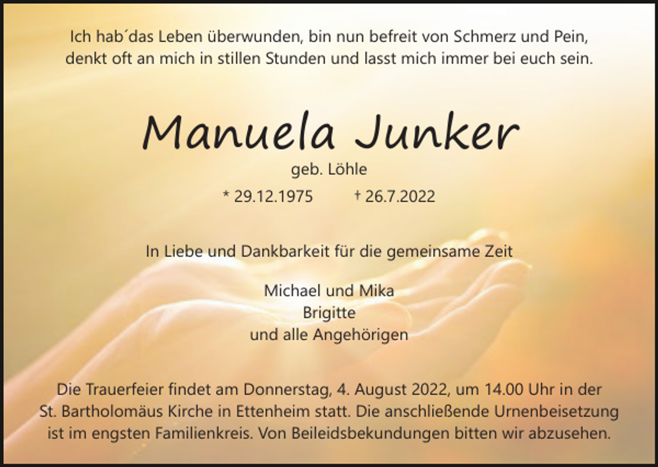 <p>Ich hab´das Leben überwunden, bin nun befreit von Schmerz und Pein,<br />denkt oft an mich in stillen Stunden und lasst mich immer bei euch sein.</p><p>Manuela Junker<br />geb. Löhle<br />* 29.12.1975</p><p>† 26.7.2022</p><p>In Liebe und Dankbarkeit für die gemeinsame Zeit<br />Michael und Mika<br />Brigitte<br />und alle Angehörigen<br />Die Trauerfeier findet am Donnerstag, 4. August 2022, um 14.00 Uhr in der<br />St. Bartholomäus Kirche in Ettenheim statt. Die anschließende Urnenbeisetzung<br />ist im engsten Familienkreis. Von Beileidsbekundungen bitten wir abzusehen.</p>