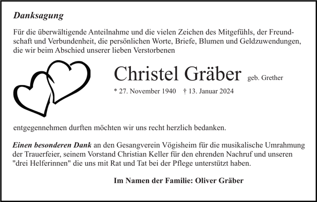 <p>Danksagung<br />Für die überwältigende Anteilnahme und die vielen Zeichen des Mitgefühls, der Freundschaft und Verbundenheit, die persönlichen Worte, Briefe, Blumen und Geldzuwendungen,<br />die wir beim Abschied unserer lieben Verstorbenen</p><p>Christel Gräber</p><p>geb. Grether</p><p>* 27. November 1940 † 13. Januar 2024</p><p>entgegennehmen durften möchten wir uns recht herzlich bedanken.<br />Einen besonderen Dank an den Gesangverein Vögisheim für die musikalische Umrahmung<br />der Trauerfeier, seinem Vorstand Christian Keller für den ehrenden Nachruf und unseren<br />"drei Helferinnen" die uns mit Rat und Tat bei der Pflege unterstützt haben.<br />Im Namen der Familie: Oliver Gräber</p>