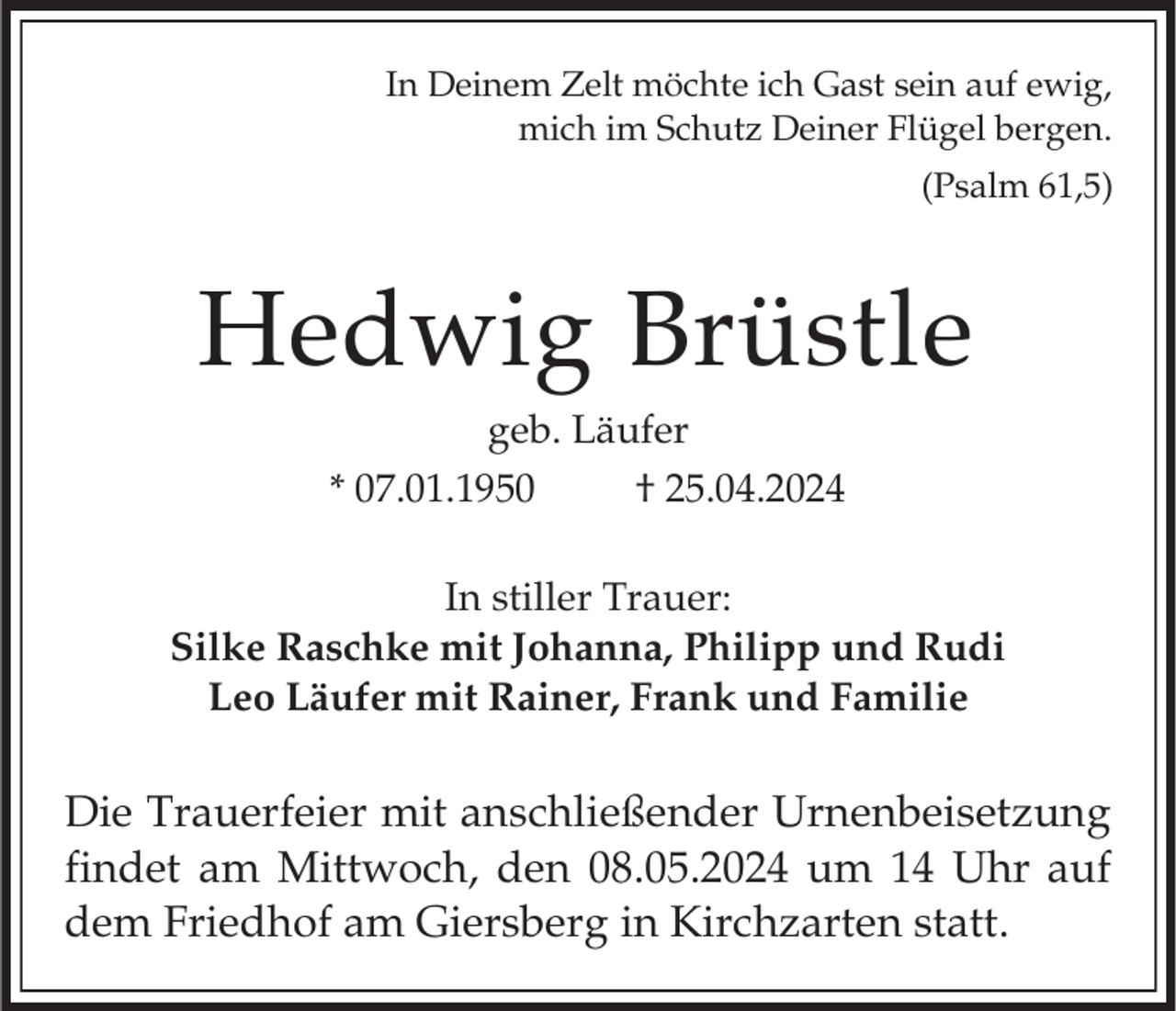 <p>In Deinem Zelt möchte ich Gast sein auf ewig,<br />mich im Schutz Deiner Flügel bergen.<br />(Psalm 61,5)</p><p>Hedwig Brüstle<br />geb. Läufer<br />* 07.01.1950<br />† 25.04.2024<br />In stiller Trauer:<br />Silke Raschke mit Johanna, Philipp und Rudi<br />Leo Läufer mit Rainer, Frank und Familie</p><p>Die Trauerfeier mit anschließender Urnenbeisetzung<br />findet am Mittwoch, den 08.05.2024 um 14 Uhr auf<br />dem Friedhof am Giersberg in Kirchzarten statt.</p>