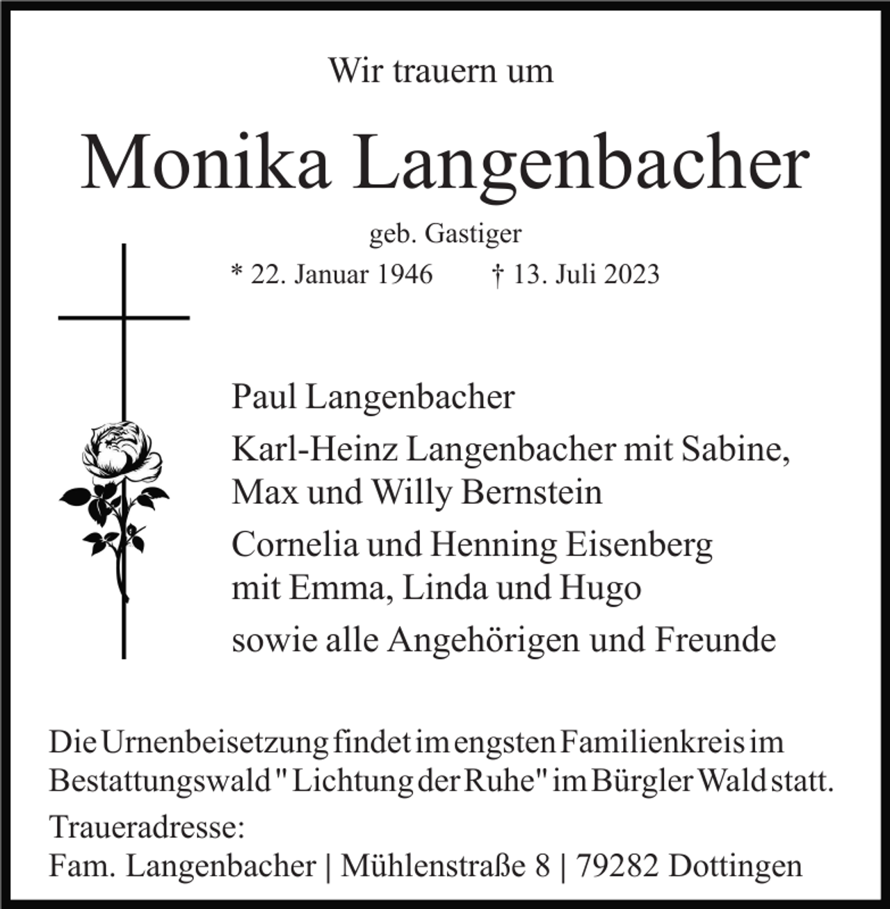 <p>Wir trauern um</p><p>Monika Langenbacher<br />geb. Gastiger<br />* 22. Januar 1946<br />† 13. Juli 2023</p><p>Paul Langenbacher<br />Karl-Heinz Langenbacher mit Sabine,<br />Max und Willy Bernstein<br />Cornelia und Henning Eisenberg<br />mit Emma, Linda und Hugo<br />sowie alle Angehörigen und Freunde<br />DieUrnenbeisetzungfindetimengstenFamilienkreisim<br />Bestattungswald"LichtungderRuhe"imBürglerWald statt.<br />Traueradresse:<br />Fam. Langenbacher | Mühlenstraße 8 | 79282 Dottingen</p>