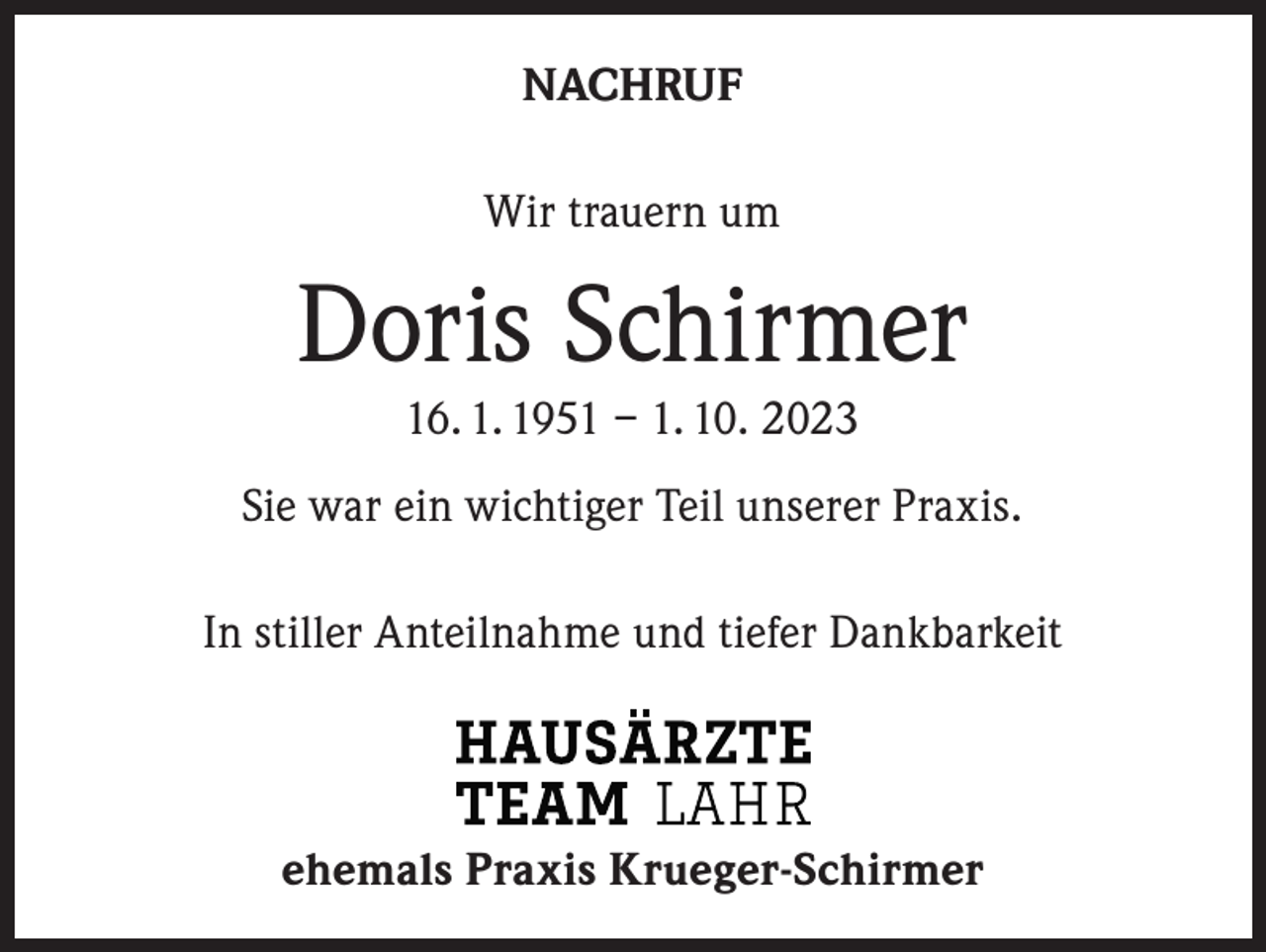 <p>NACHRUF<br />Wir trauern um</p><p>Doris Schirmer<br />16. 1. 1951 – 1. 10. 2023<br />Sie war ein wichtiger Teil unserer Praxis.<br />In stiller Anteilnahme und tiefer Dankbarkeit</p><p>ehemals Praxis Krueger-Schirmer</p>