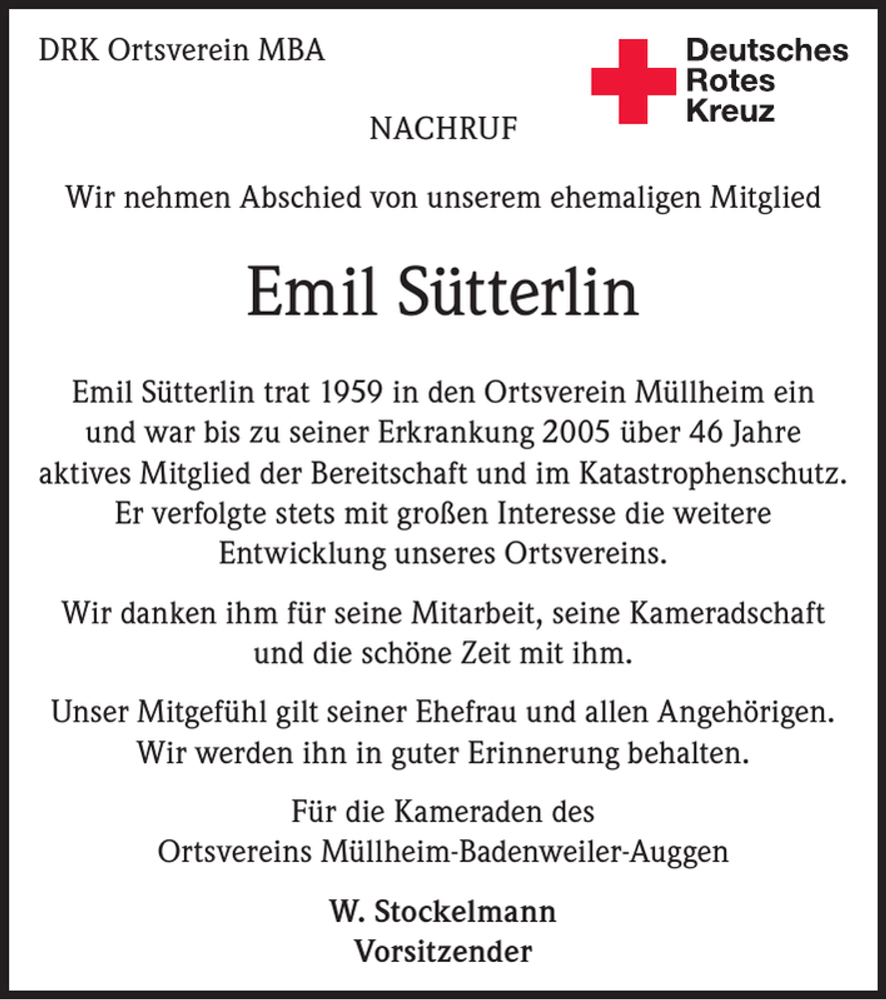 <p>Deutsches<br />Rotes<br />Kreuz</p><p>DRK Ortsverein MBA<br />NACHRUF</p><p>Kreisverband Emmendingen e.V.</p><p>Wir nehmen Abschied von unserem ehemaligen Mitglied</p><p>Emil Sütterlin<br />Emil Sütterlin trat 1959 in den Ortsverein Müllheim ein<br />und war bis zu seiner Erkrankung 2005 über 46 Jahre<br />aktives Mitglied der Bereitschaft und im Katastrophenschutz.<br />Er verfolgte stets mit großen Interesse die weitere<br />Entwicklung unseres Ortsvereins.<br />Wir danken ihm für seine Mitarbeit, seine Kameradschaft<br />und die schöne Zeit mit ihm.<br />Unser Mitgefühl gilt seiner Ehefrau und allen Angehörigen.<br />Wir werden ihn in guter Erinnerung behalten.<br />Für die Kameraden des<br />Ortsvereins Müllheim-Badenweiler-Auggen<br />W. Stockelmann<br />Vorsitzender</p>