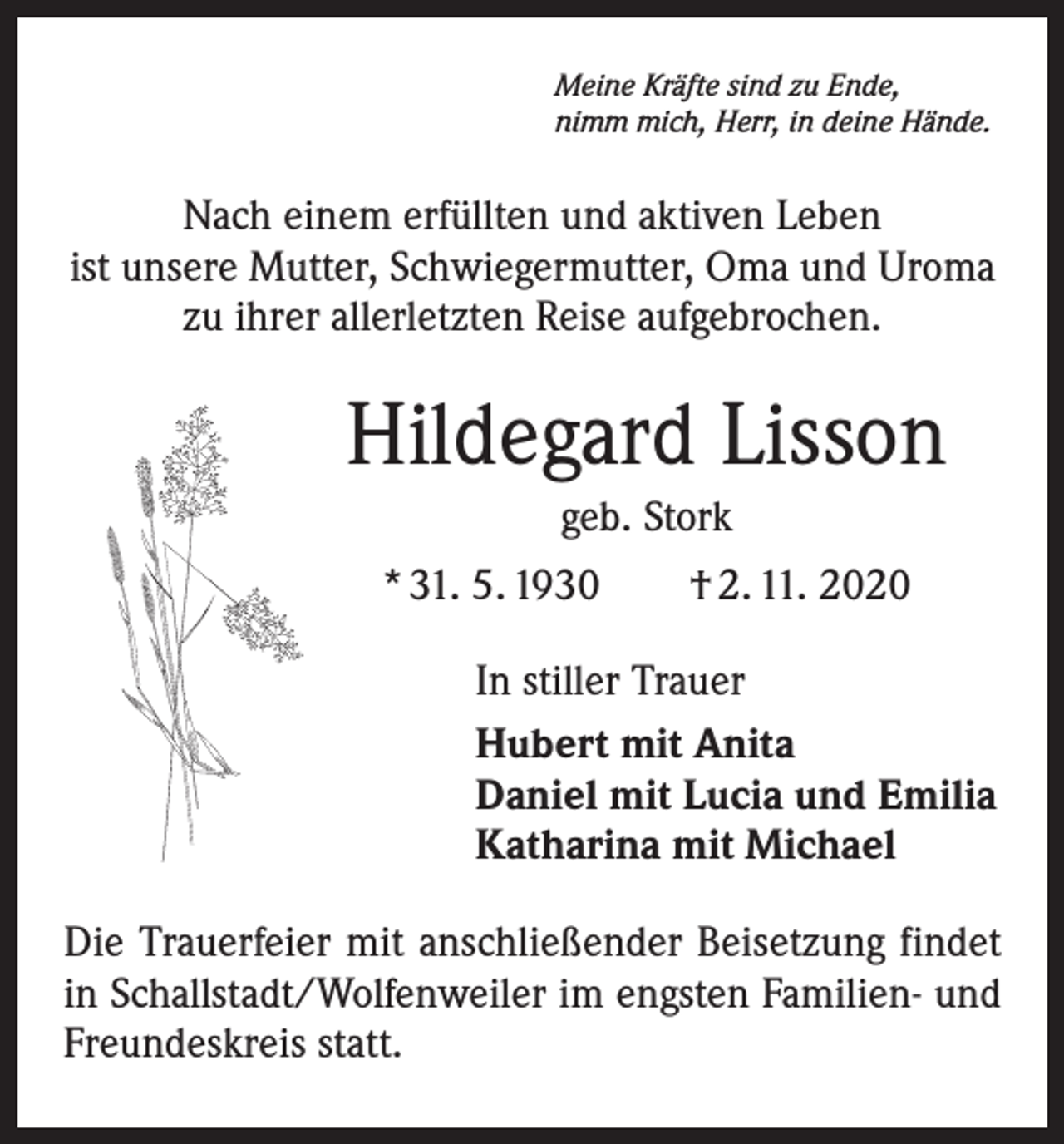 <p>Meine Kräfte sind zu Ende,<br />nimm mich, Herr, in deine Hände.</p><p>Nach einem erfüllten und aktiven Leben<br />ist unsere Mutter, Schwiegermutter, Oma und Uroma<br />zu ihrer allerletzten Reise aufgebrochen.</p><p>Hildegard Lisson<br />geb. Stork<br />* 31. 5. 1930 † 2. 11. 2020<br />In stiller Trauer<br />Hubert mit Anita<br />Daniel mit Lucia und Emilia<br />Katharina mit Michael<br />Die Trauerfeier mit anschließender Beisetzung findet<br />in Schallstadt/Wolfenweiler im engsten Familien- und<br />Freundeskreis statt.</p>