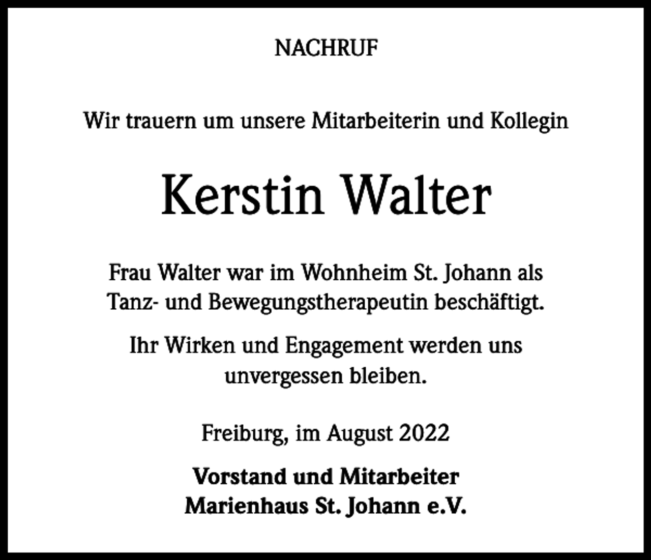 <p>NACHRUF<br />Wir trauern um unsere Mitarbeiterin und Kollegin</p><p>Kerstin Walter<br />Frau Walter war im Wohnheim St. Johann als<br />Tanz- und Bewegungstherapeutin beschäftigt.<br />Ihr Wirken und Engagement werden uns<br />unvergessen bleiben.<br />Freiburg, im August 2022<br />Vorstand und Mitarbeiter<br />Marienhaus St. Johann e.V.</p>