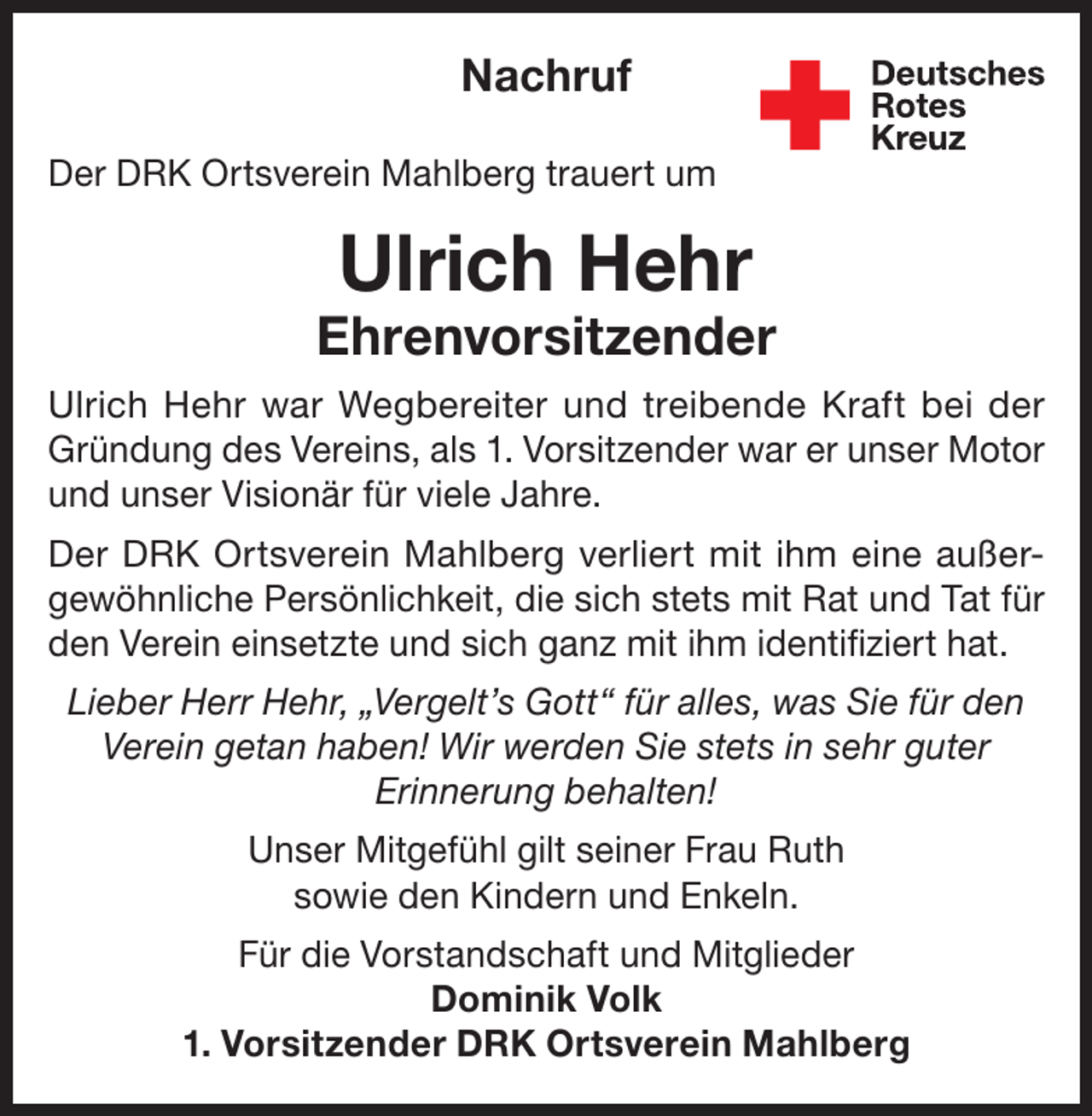 <p>Nachruf<br />Der DRK Ortsverein Mahlberg trauert um</p><p>Ulrich Hehr</p><p>Ehrenvorsitzender<br />Ulrich Hehr war Wegbereiter und treibende Kraft bei der<br />Gründung des Vereins, als 1. Vorsitzender war er unser Motor<br />und unser Visionär für viele Jahre.<br />Der DRK Ortsverein Mahlberg verliert mit ihm eine außergewöhnliche Persönlichkeit, die sich stets mit Rat und Tat für<br />den Verein einsetzte und sich ganz mit ihm identifiziert hat.<br />Lieber Herr Hehr, „Vergelt’s Gott“ für alles, was Sie für den<br />Verein getan haben! Wir werden Sie stets in sehr guter<br />Erinnerung behalten!<br />Unser Mitgefühl gilt seiner Frau Ruth<br />sowie den Kindern und Enkeln.<br />Für die Vorstandschaft und Mitglieder<br />Dominik Volk<br />1. Vorsitzender DRK Ortsverein Mahlberg</p>
