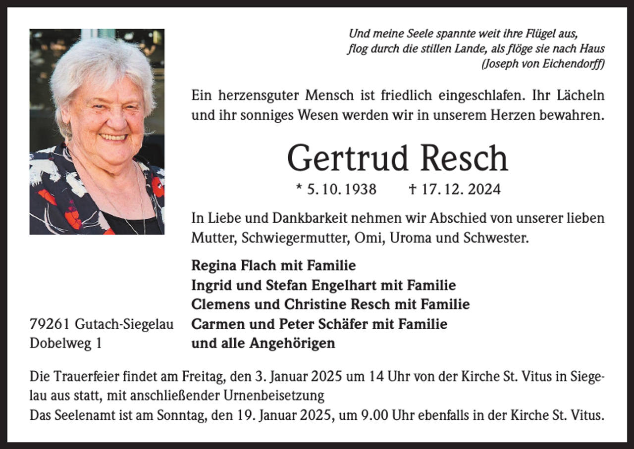 <p>Und meine Seele spannte weit ihre Flügel aus,<br />flog durch die stillen Lande, als flöge sie nach Haus</p><p>(Joseph von Eichendorff)</p><p>Ein herzensguter Mensch ist friedlich eingeschlafen. Ihr Lächeln<br />und ihr sonniges Wesen werden wir in unserem Herzen bewahren.</p><p>Gertrud Resch<br />* 5. 10. 1938 † 17. 12. 2024</p><p>In Liebe und Dankbarkeit nehmen wir Abschied von unserer lieben<br />Mutter, Schwiegermutter, Omi, Uroma und Schwester.</p><p>79261 Gutach-Siegelau<br />Dobelweg 1</p><p>Regina Flach mit Familie<br />Ingrid und Stefan Engelhart mit Familie<br />Clemens und Christine Resch mit Familie<br />Carmen und Peter Schäfer mit Familie<br />und alle Angehörigen</p><p>Die Trauerfeier findet am Freitag, den 3. Januar 2025 um 14 Uhr von der Kirche St. Vitus in Siegelau aus statt, mit anschließender Urnenbeisetzung<br />Das Seelenamt ist am Sonntag, den 19. Januar 2025, um 9.00 Uhr ebenfalls in der Kirche St. Vitus.</p>