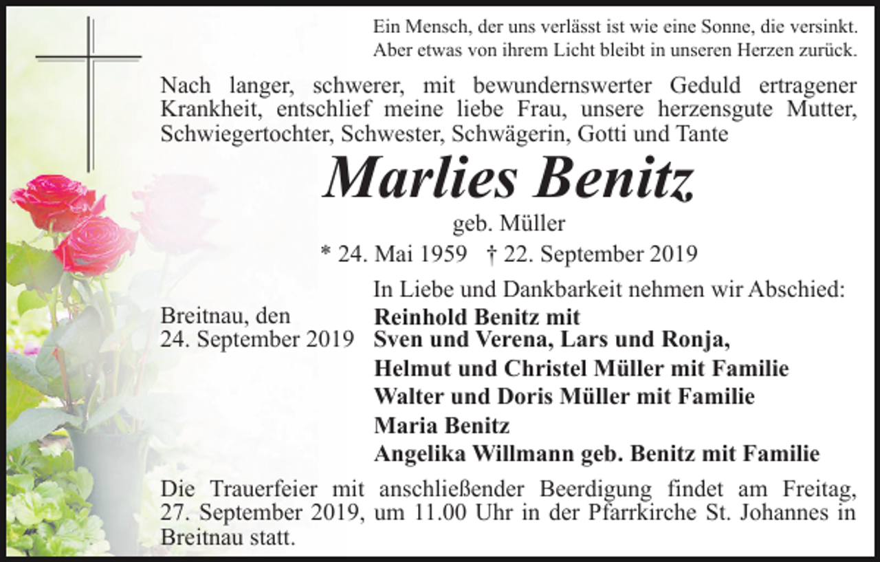 <p>Ein Mensch, der uns verlässt ist wie eine Sonne, die versinkt.<br />Aber etwas von ihrem Licht bleibt in unseren Herzen zurück.</p><p>Nach langer, schwerer, mit bewundernswerter Geduld ertragener<br />Krankheit, entschlief meine liebe Frau, unsere herzensgute Mutter,<br />Schwiegertochter, Schwester, Schwägerin, Gotti und Tante</p><p>Marlies Benitz</p><p>geb. Müller<br />* 24. Mai 1959 † 22. September 2019<br />In Liebe und Dankbarkeit nehmen wir Abschied:<br />Breitnau, den<br />Reinhold Benitz mit<br />24. September 2019 Sven und Verena, Lars und Ronja,<br />Helmut und Christel Müller mit Familie<br />Walter und Doris Müller mit Familie<br />Maria Benitz<br />Angelika Willmann geb. Benitz mit Familie<br />Die Trauerfeier mit anschließender Beerdigung findet am Freitag,<br />27. September 2019, um 11.00 Uhr in der Pfarrkirche St. Johannes in<br />Breitnau statt.</p>
