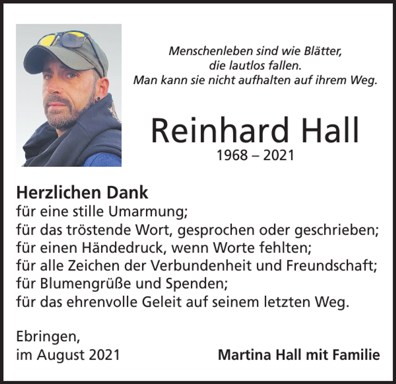 <p>Menschenleben sind wie Blätter,<br />die lautlos fallen.<br />Man kann sie nicht aufhalten auf ihrem Weg.</p><p>Reinhard Hall<br />1968 – 2021</p><p>Herzlichen Dank</p><p>für eine stille Umarmung;<br />für das tröstende Wort, gesprochen oder geschrieben;<br />für einen Händedruck, wenn Worte fehlten;<br />für alle Zeichen der Verbundenheit und Freundschaft;<br />für Blumengrüße und Spenden;<br />für das ehrenvolle Geleit auf seinem letzten Weg.<br />Ebringen,<br />im August 2021</p><p>Martina Hall mit Familie</p>