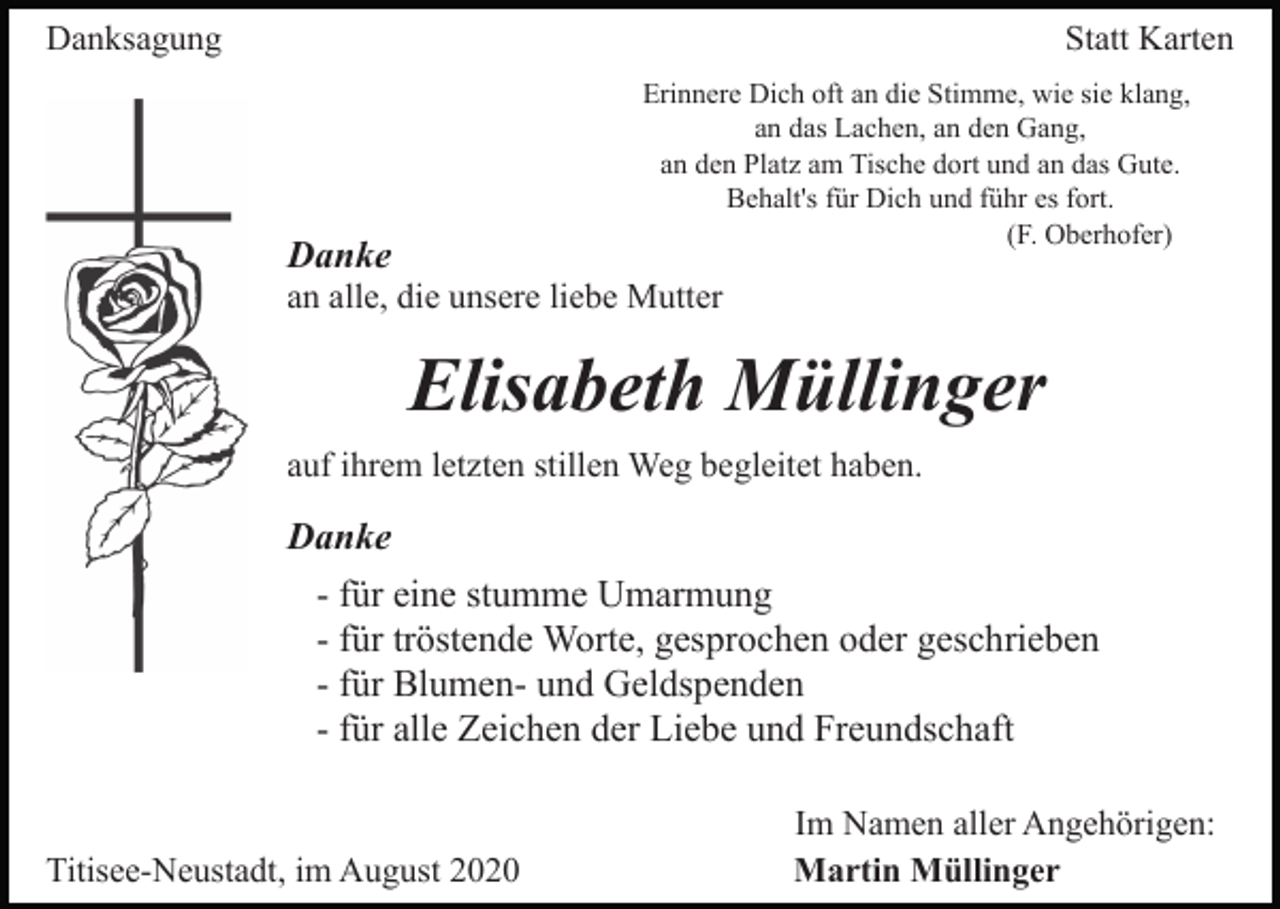 <p>Danksagung</p><p>Statt Karten<br />Erinnere Dich oft an die Stimme, wie sie klang,<br />an das Lachen, an den Gang,<br />an den Platz am Tische dort und an das Gute.<br />Behalt's für Dich und führ es fort.<br />(F. Oberhofer)</p><p>Danke</p><p>an alle, die unsere liebe Mutter</p><p>Elisabeth Müllinger<br />auf ihrem letzten stillen Weg begleitet haben.</p><p>Danke<br />- für eine stumme Umarmung<br />- für tröstende Worte, gesprochen oder geschrieben<br />- für Blumen- und Geldspenden<br />- für alle Zeichen der Liebe und Freundschaft</p><p>Titisee-Neustadt, im August 2020</p><p>Im Namen aller Angehörigen:<br />Martin Müllinger</p>