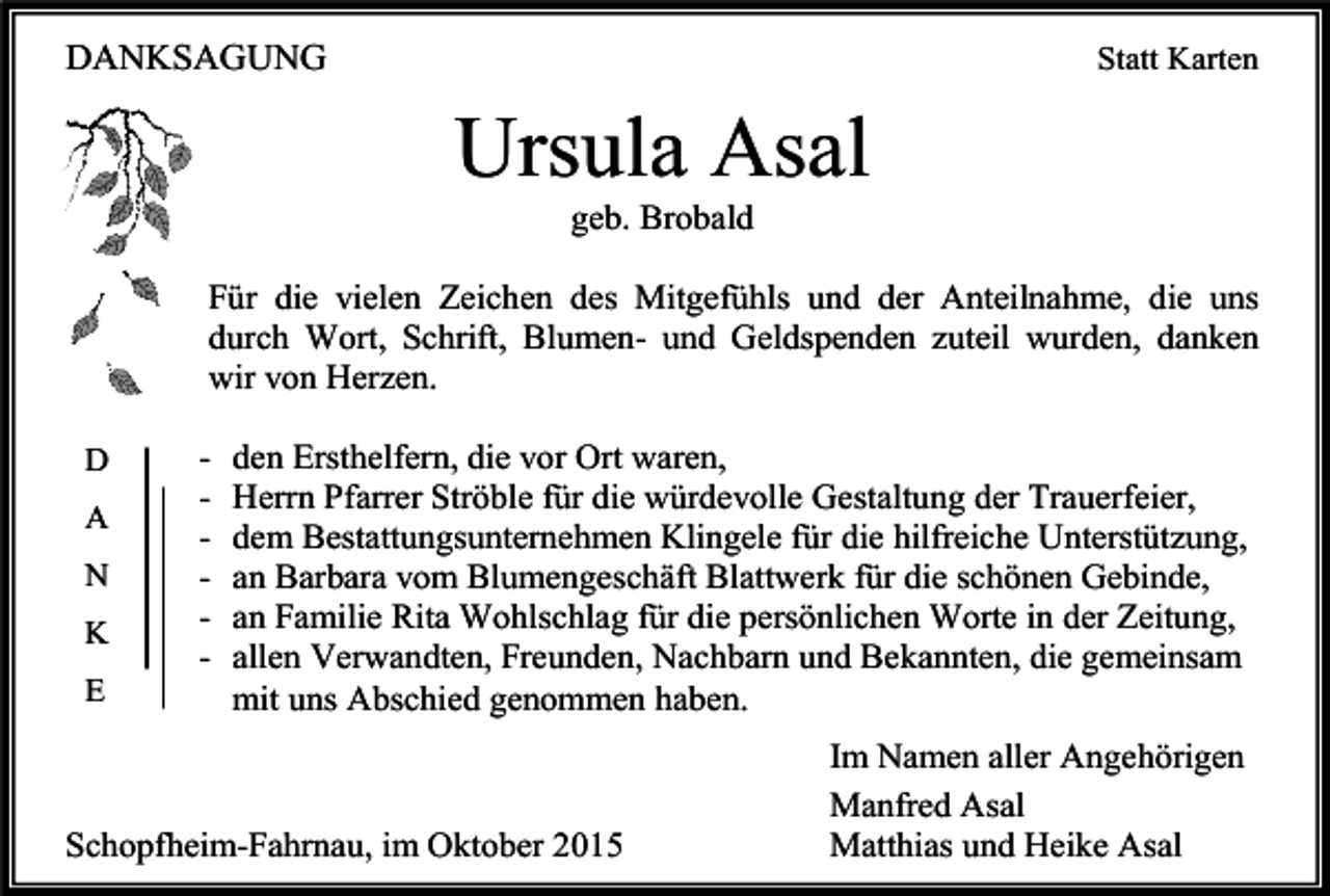 <p>DANKSAGUNG</p><p>Statt Karten</p><p>Ursula Asal<br />geb. Brobald<br />Für die vielen Zeichen des Mitgefühls und der Anteilnahme, die uns<br />durch Wort, Schrift, Blumen- und Geldspenden zuteil wurden, danken<br />wir von Herzen.<br />D<br />A<br />N<br />K<br />E</p><p>-</p><p>den Ersthelfern, die vor Ort waren,<br />Herrn Pfarrer Ströble für die würdevolle Gestaltung der Trauerfeier,<br />dem Bestattungsunternehmen Klingele für die hilfreiche Unterstützung,<br />an Barbara vom Blumengeschäft Blattwerk für die schönen Gebinde,<br />an Familie Rita Wohlschlag für die persönlichen Worte in der Zeitung,<br />allen Verwandten, Freunden, Nachbarn und Bekannten, die gemeinsam<br />mit uns Abschied genommen haben.</p><p>Schopfheim-Fahrnau, im Oktober 2015</p><p>Im Namen aller Angehörigen<br />Manfred Asal<br />Matthias und Heike Asal</p>