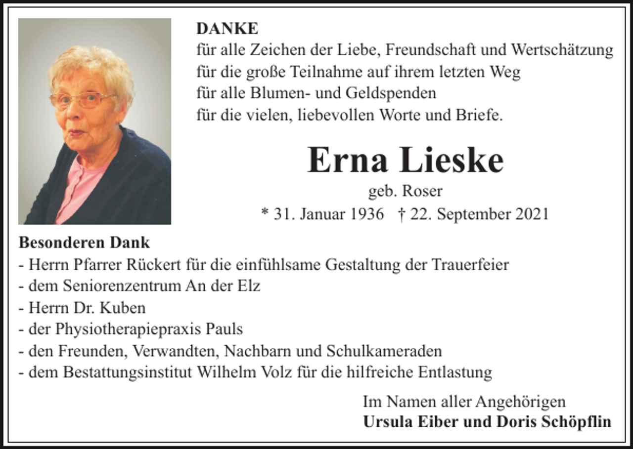 <p>DANKE<br />für alle Zeichen der Liebe, Freundschaft und Wertschätzung<br />für die große Teilnahme auf ihrem letzten Weg<br />für alle Blumen- und Geldspenden<br />für die vielen, liebevollen Worte und Briefe.</p><p>Erna Lieske<br />geb. Roser<br />* 31. Januar 1936 † 22. September 2021<br />Besonderen Dank<br />- Herrn Pfarrer Rückert für die einfühlsame Gestaltung der Trauerfeier<br />- dem Seniorenzentrum An der Elz<br />- Herrn Dr. Kuben<br />- der Physiotherapiepraxis Pauls<br />- den Freunden, Verwandten, Nachbarn und Schulkameraden<br />- dem Bestattungsinstitut Wilhelm Volz für die hilfreiche Entlastung<br />Im Namen aller Angehörigen<br />Ursula Eiber und Doris Schöpflin</p>