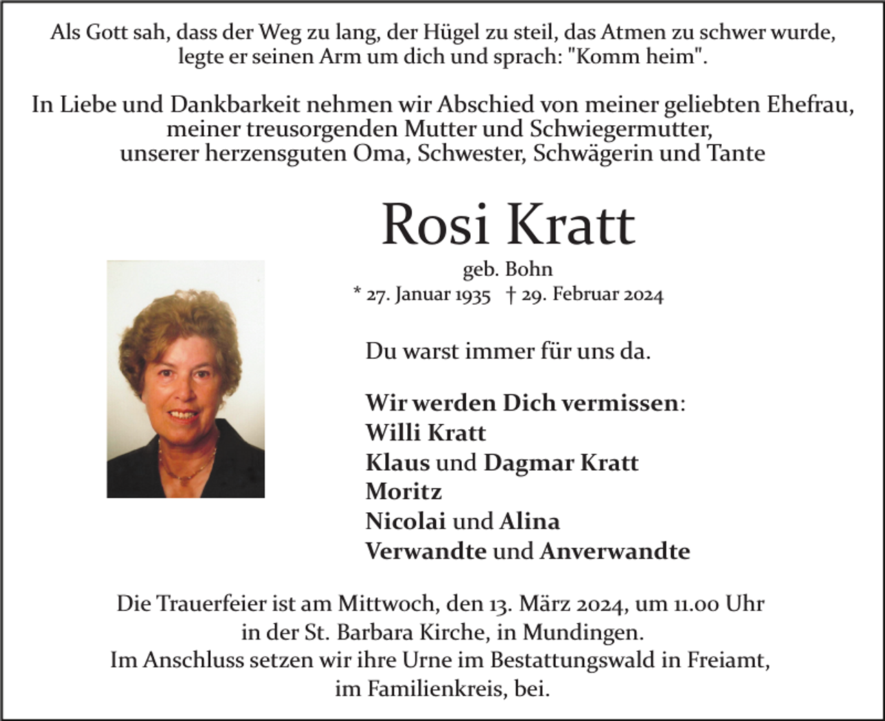 <p>Als Gott sah, dass der Weg zu lang, der Hügel zu steil, das Atmen zu schwer wurde,<br />legte er seinen Arm um dich und sprach: "Komm heim".</p><p>
In Liebe und Dankbarkeit nehmen wir Abschied von meiner geliebten Ehefrau,<br />meiner treusorgenden Mutter und Schwiegermutter,<br />unserer herzensguten Oma, Schwester, Schwägern und Tante</p><p>
Rosi Kratt<br />geb. Bohn<br />* 27. Januar 1935 † 29. Februar 2024</p><p>
Du warst immer für uns da.</p><p>
Wir werden Dich vermissen:<br />Willi Kratt<br />Klaus und Dagmar Kratt<br />Moritz<br />Nicolai und Alina<br />Verwandte und Anverwandte</p><p>
Die Trauerfeier ist am Mittwoch, den 13. März 2024 um 11.00 Uhr<br />in der St. Barbara Kirche, in Mundingen.<br />Im Anschluss setzen wir ihre Urne im Bestattungswald in Freiamt,<br />im Familienkreis, bei.</p>