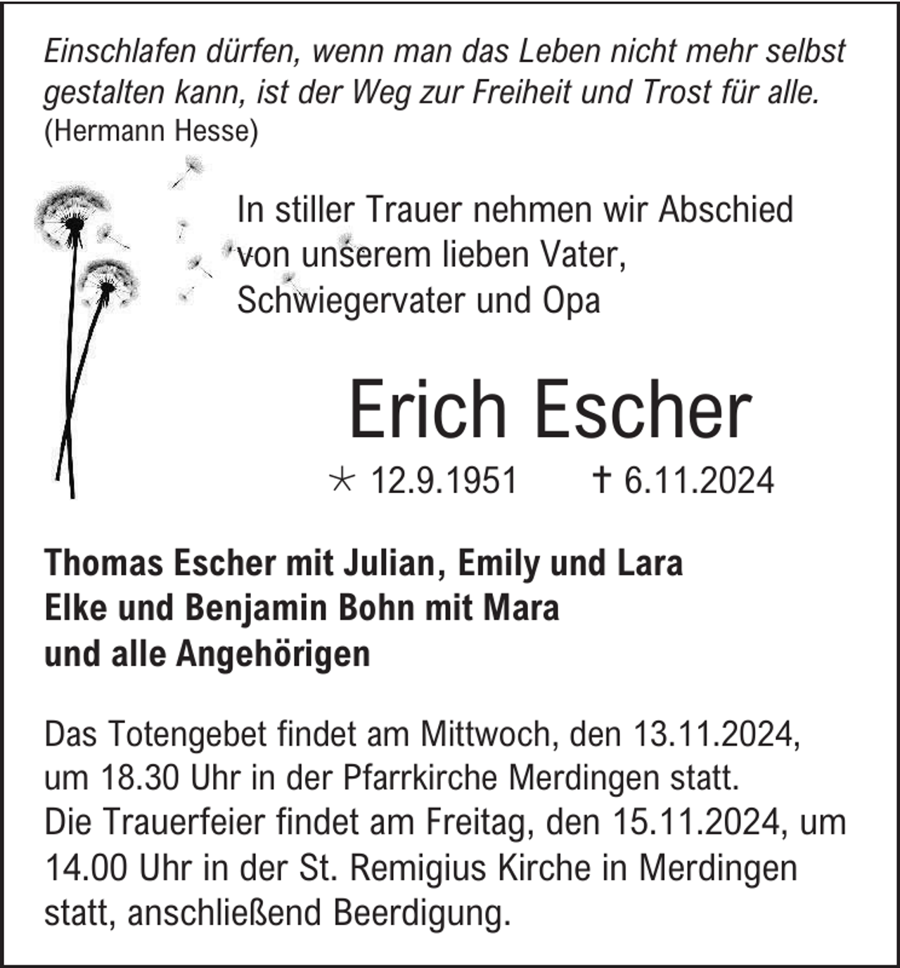<p>Einschlafen dürfen, wenn man das Leben nicht mehr selbst<br />gestalten kann, ist der Weg zur Freiheit und Trost für alle.<br />(Hermann Hesse)</p>
<p>In stiller Trauer nehmen wir Abschied<br />von unserem lieben Vater,<br />Schwiegervater und Opa</p>
<p>Erich Escher<br />* 12.9.1951</p>
<p><span>†</span>6.11.2024</p>
<p>Thomas Escher mit Julian, Emily und Lara<br />Elke und Benjamin Bohn mit Mara<br />und alle Angehörigen<br />Das Totengebet findet am Mittwoch, den 13.11.2024,<br />um 18.30 Uhr in der Pfarrkirche Merdingen statt.<br />Die Trauerfeier findet am Freitag, den 15.11.2024, um<br />14.00 Uhr in der St. Remigius Kirche in Merdingen<br />statt, anschließend Beerdigung.</p>