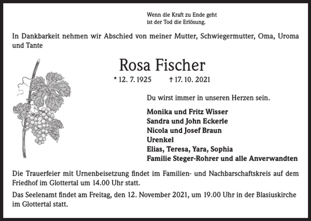 <p>Wenn die Kraft zu Ende geht<br />ist der Tod die Erlösung.</p><p>In Dankbarkeit nehmen wir Abschied von meiner Mutter, Schwiegermutter, Oma, Uroma<br />und Tante</p><p>Rosa Fischer<br />* 12. 7. 1925</p><p>† 17. 10. 2021</p><p>Du wirst immer in unseren Herzen sein.<br />Monika und Fritz Wisser<br />Sandra und John Eckerle<br />Nicola und Josef Braun<br />Urenkel<br />Elias, Teresa, Yara, Sophia<br />Familie Steger-Rohrer und alle Anverwandten<br />Die Trauerfeier mit Urnenbeisetzung findet im Familien- und Nachbarschaftskreis auf dem<br />Friedhof im Glottertal um 14.00 Uhr statt.<br />Das Seelenamt findet am Freitag, den 12. November 2021, um 19.00 Uhr in der Blasiuskirche<br />im Glottertal statt.</p>