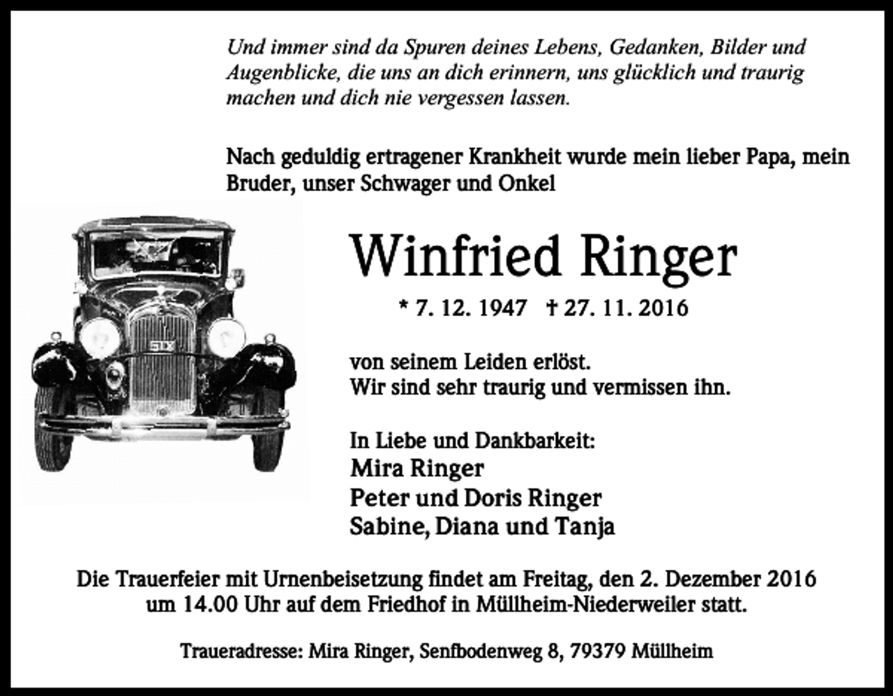 <p>Und immer sind da Spuren deines Lebens, Gedanken, Bilder und<br />Augenblicke, die uns an dich erinnern, uns glücklich und traurig<br />machen und dich nie vergessen lassen.<br />Nach geduldig ertragener Krankheit wurde mein lieber Papa, mein<br />Bruder, unser Schwager und Onkel</p><p>Winfried Ringer<br />* 7. 12. 1947 † 27. 11. 2016<br />von seinem Leiden erlöst.<br />Wir sind sehr traurig und vermissen ihn.<br />In Liebe und Dankbarkeit:<br />Mira Ringer<br />Peter und Doris Ringer<br />Sabine, Diana und Tanja<br />Die Trauerfeier mit Urnenbeisetzung findet am Freitag, den 2. Dezember 2016<br />um 14.00 Uhr auf dem Friedhof in Müllheim-Niederweiler statt.<br />Traueradresse: Mira Ringer, Senfbodenweg 8, 79379 Müllheim</p>