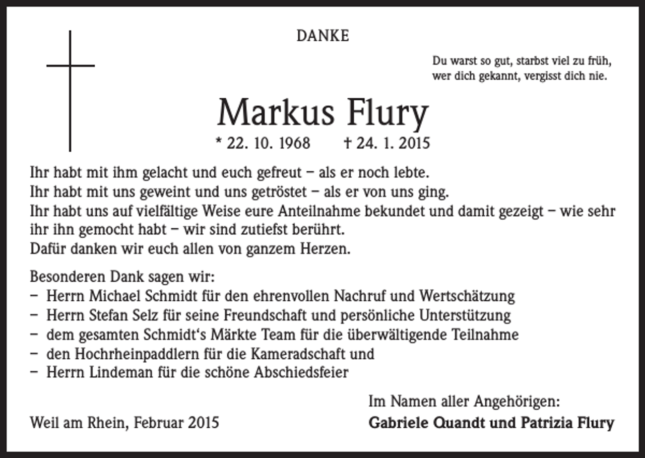 <p>DANKE<br />Du warst so gut, starbst viel zu früh,<br />wer dich gekannt, vergisst dich nie.</p><p>Markus Flury</p><p>* 22. 10. 1968 † 24. 1. 2015<br />Ihr habt mit ihm gelacht und euch gefreut – als er noch lebte.<br />Ihr habt mit uns geweint und uns getröstet – als er von uns ging.<br />Ihr habt uns auf vielfältige Weise eure Anteilnahme bekundet und damit gezeigt – wie sehr<br />ihr ihn gemocht habt – wir sind zutiefst berührt.<br />Dafür danken wir euch allen von ganzem Herzen.<br />Besonderen Dank sagen wir:<br />– Herrn Michael Schmidt für den ehrenvollen Nachruf und Wertschätzung<br />– Herrn Stefan Selz für seine Freundschaft und persönliche Unterstützung<br />– dem gesamten Schmidt‘s Märkte Team für die überwältigende Teilnahme<br />– den Hochrheinpaddlern für die Kameradschaft und<br />– Herrn Lindeman für die schöne Abschiedsfeier</p><p>Weil am Rhein, Februar 2015</p><p>Im Namen aller Angehörigen:<br />Gabriele Quandt und Patrizia Flury</p>