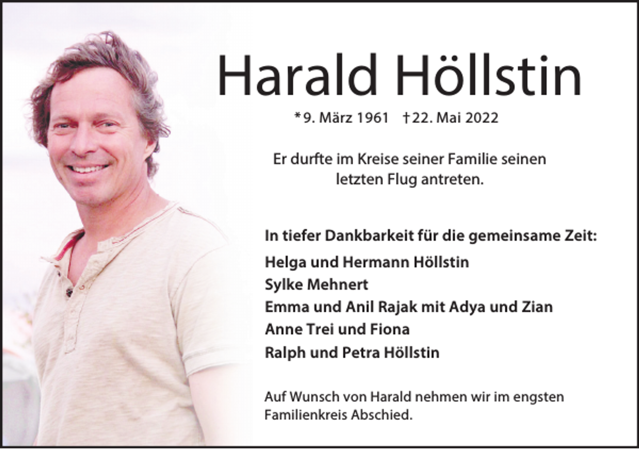 <p>Harald Höllstin<br />* 9. März 1961 † 22. Mai 2022</p><p>Er durfte im Kreise seiner Familie seinen<br />letzten Flug antreten.<br />In tiefer Dankbarkeit für die gemeinsame Zeit:<br />Helga und Hermann Höllstin<br />Sylke Mehnert<br />Emma und Anil Rajak mit Adya und Zian<br />Anne Trei und Fiona<br />Ralph und Petra Höllstin<br />Auf Wunsch von Harald nehmen wir im engsten<br />Familienkreis Abschied.</p>
