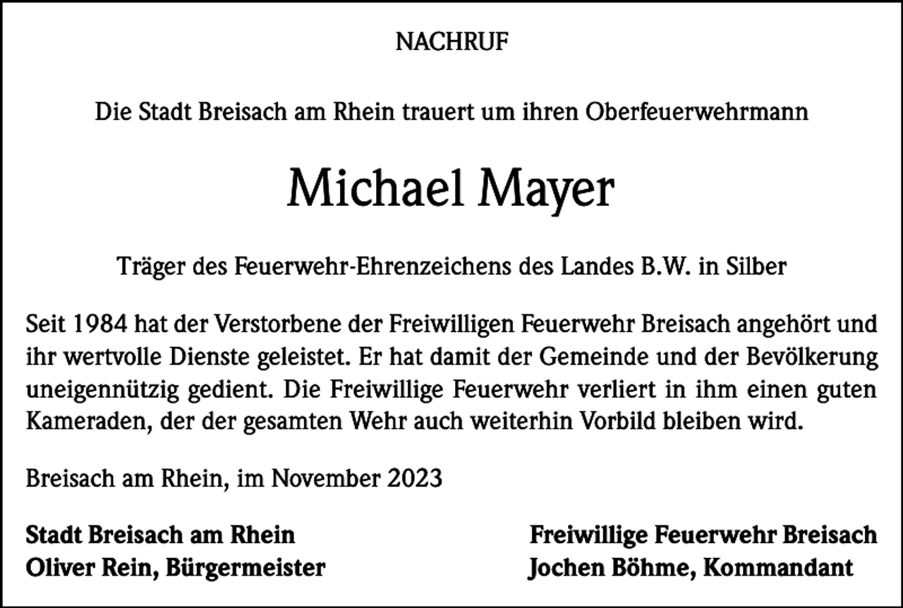 <p>NACHRUF<br />Die Stadt Breisach am Rhein trauert um ihren Oberfeuerwehrmann</p><p>Michael Mayer<br />Träger des Feuerwehr-Ehrenzeichens des Landes B.W. in Silber<br />Seit 1984 hat der Verstorbene der Freiwilligen Feuerwehr Breisach angehört und<br />ihr wertvolle Dienste geleistet. Er hat damit der Gemeinde und der Bevölkerung<br />uneigennützig gedient. Die Freiwillige Feuerwehr verliert in ihm einen guten<br />Kameraden, der der gesamten Wehr auch weiterhin Vorbild bleiben wird.<br />Breisach am Rhein, im November 2023<br />Stadt Breisach am Rhein<br />Oliver Rein, Bürgermeister</p><p>Freiwillige Feuerwehr Breisach<br />Jochen Böhme, Kommandant</p>