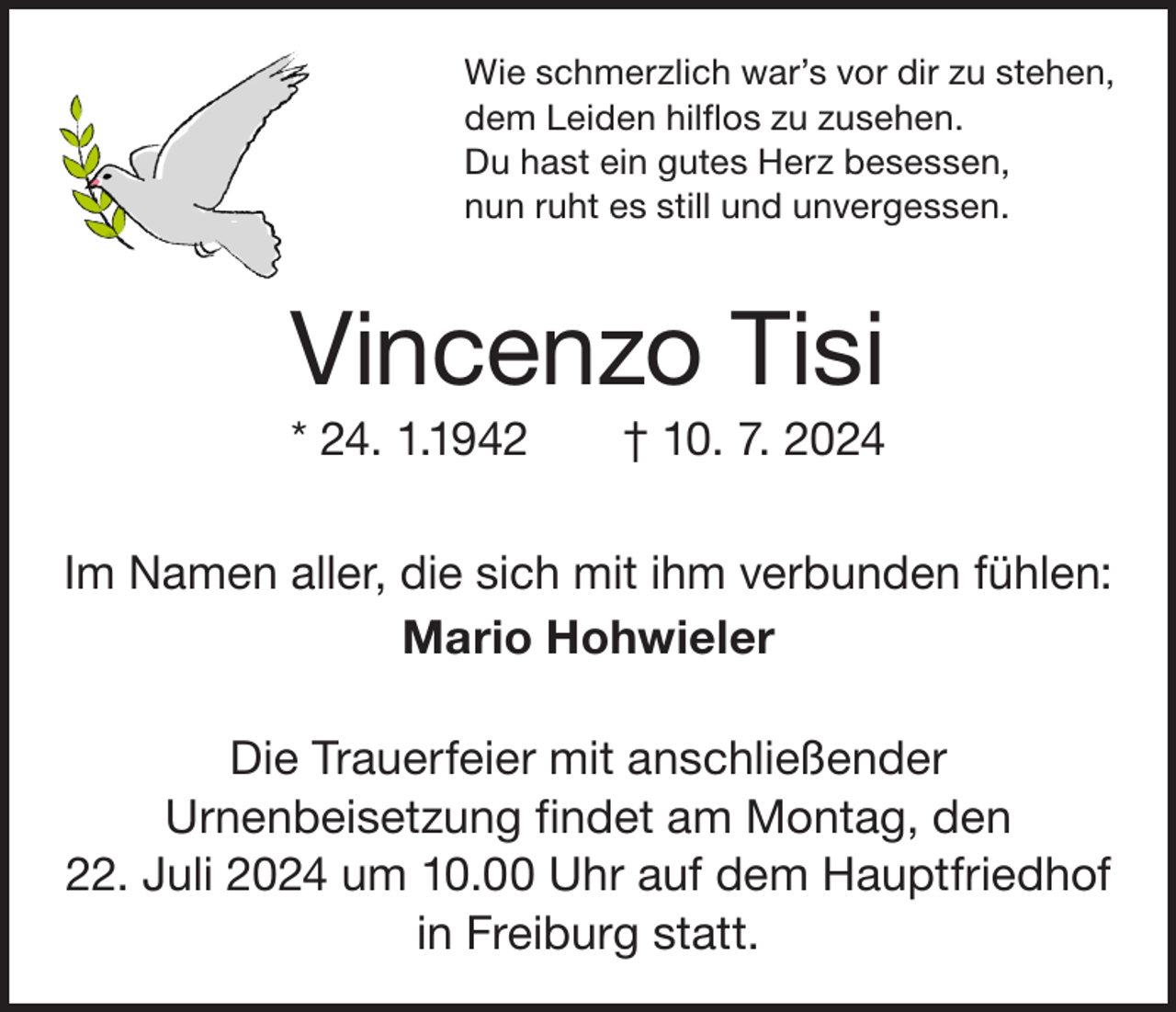 <p>Wie schmerzlich war’s vor dir zu stehen,<br />dem Leiden hilflos zu zusehen.<br />Du hast ein gutes Herz besessen,<br />nun ruht es still und unvergessen.</p><p>Vincenzo Tisi<br />* 24. 1.1942 † 10. 7. 2024<br />Im Namen aller, die sich mit ihm verbunden fühlen:<br />Mario Hohwieler<br />Die Trauerfeier mit anschließender<br />­ rnenbeisetzung findet am Montag, den<br />U<br />22. Juli 2024 um 10.00 Uhr auf dem Hauptfriedhof<br />in Freiburg statt.</p>
