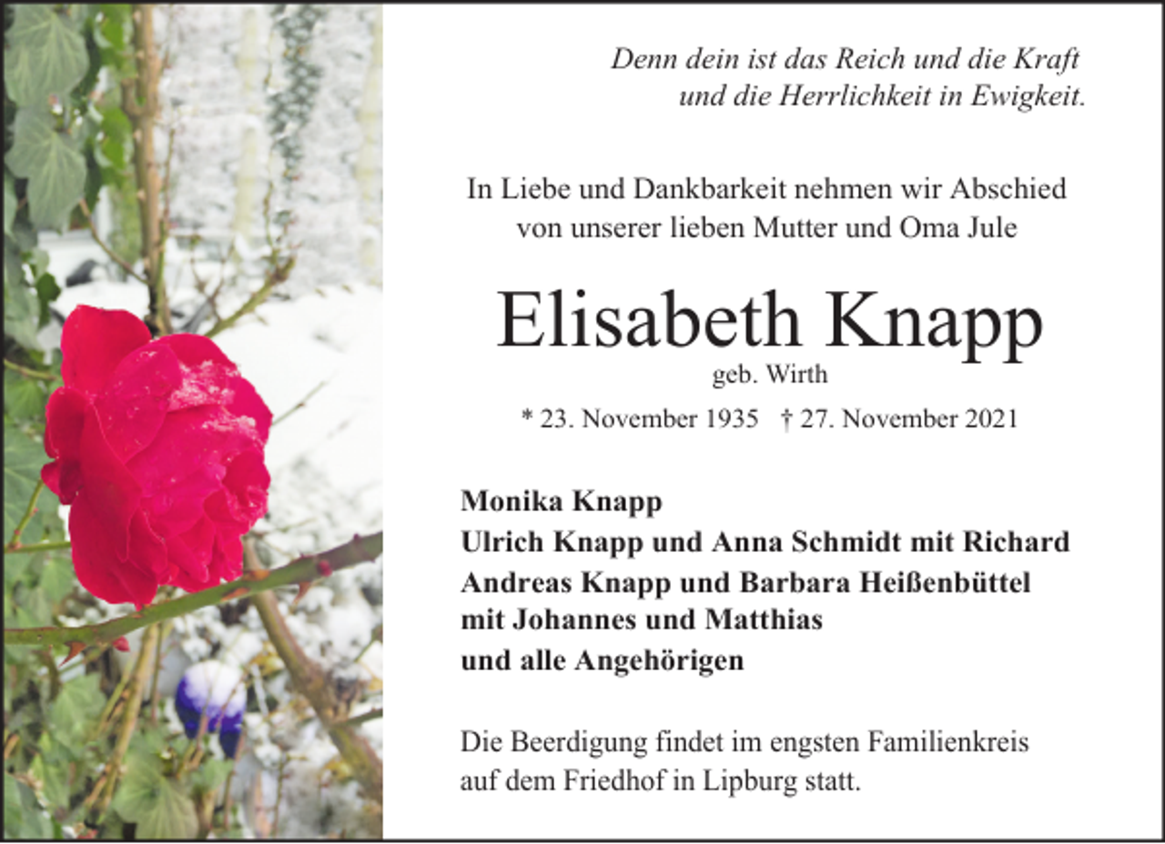 <p>Denn dein ist das Reich und die Kraft<br />und die Herrlichkeit in Ewigkeit.<br />In Liebe und Dankbarkeit nehmen wir Abschied<br />von unserer lieben Mutter und Oma Jule</p><p>Elisabeth Knapp<br />geb. Wirth<br />* 23. November 1935 † 27. November 2021</p><p>Monika Knapp<br />Ulrich Knapp und Anna Schmidt mit Richard<br />Andreas Knapp und Barbara Heißenbüttel<br />mit Johannes und Matthias<br />und alle Angehörigen<br />Die Beerdigung findet im engsten Familienkreis<br />auf dem Friedhof in Lipburg statt.</p>