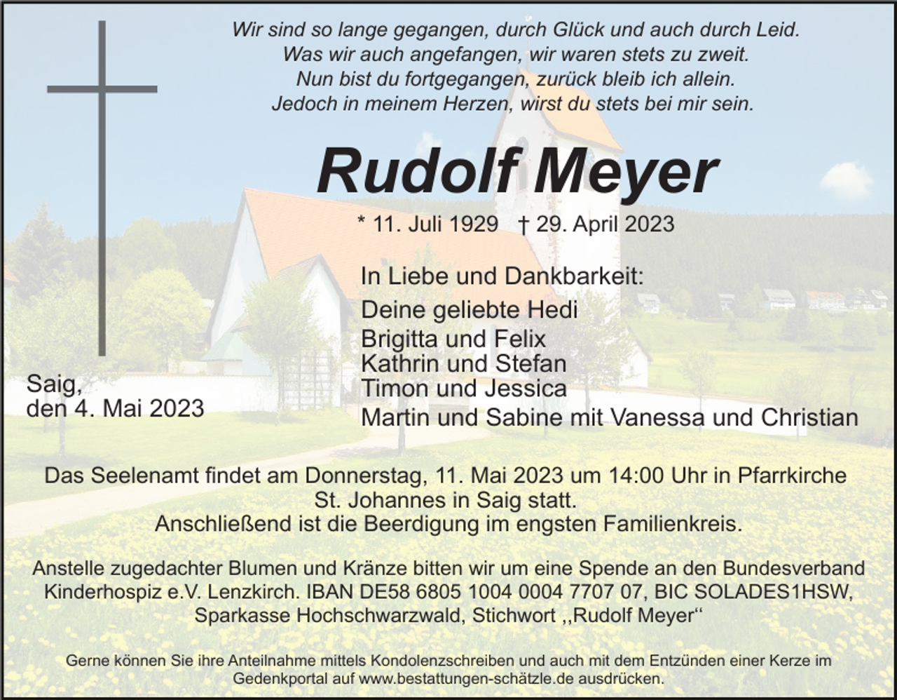 <p>Wir sind so lange gegangen, durch Glück und auch durch Leid.<br />Was wir auch angefangen, wir waren stets zu zweit.<br />Nun bist du fortgegangen, zurück bleib ich allein.<br />Jedoch in meinem Herzen, wirst du stets bei mir sein.</p><p>Rudolf Meyer<br />* 11. Juli 1929 † 29. April 2023</p><p>Saig,<br />den 4. Mai 2023</p><p>In Liebe und Dankbarkeit:<br />Deine geliebte Hedi<br />Brigitta und Felix<br />Kathrin und Stefan<br />Timon und Jessica<br />Martin und Sabine mit Vanessa und Christian</p><p>Das Seelenamt findet am Donnerstag, 11. Mai 2023 um 14:00 Uhr in Pfarrkirche<br />St. Johannes in Saig statt.<br />Anschließend ist die Beerdigung im engsten Familienkreis.<br />Anstelle zugedachter Blumen und Kränze bitten wir um eine Spende an den Bundesverband<br />Kinderhospiz e.V. Lenzkirch. IBAN DE58 6805 1004 0004 77, BIC SOLADES1HSW,<br />Sparkasse Hochschwarzwald, Stichwort ,,Rudolf Meyerʻʻ<br />Gerne können Sie ihre Anteilnahme mittels Kondolenzschreiben und auch mit dem Entzünden einer Kerze im<br />Gedenkportal auf www.bestattungen-schätzle.de ausdrücken.</p>