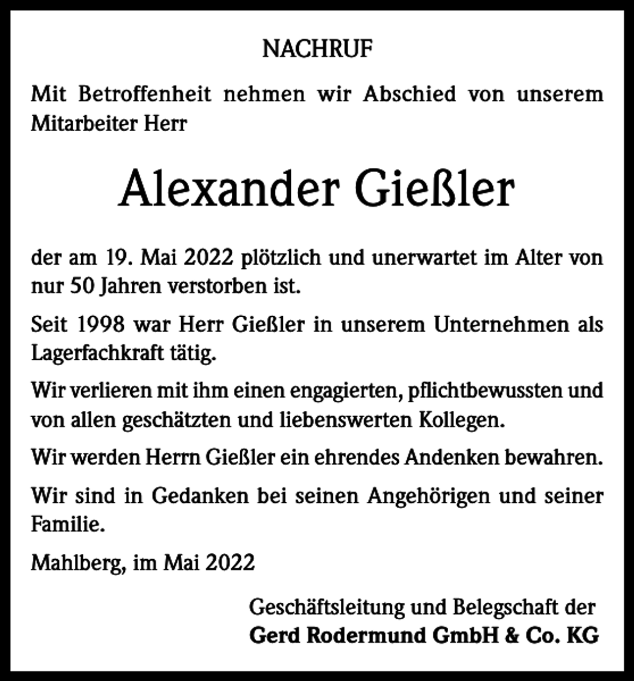 <p>NACHRUF<br />Mit Betroffenheit nehmen wir Abschied von unserem<br />Mitarbeiter Herr</p><p>Alexander Gießler<br />der am 19. Mai 2022 plötzlich und unerwartet im Alter von<br />nur 50 Jahren verstorben ist.<br />Seit 1998 war Herr Gießler in unserem Unternehmen als<br />Lagerfachkraft tätig.<br />Wir verlieren mit ihm einen engagierten, pflichtbewussten und<br />von allen geschätzten und liebenswerten Kollegen.<br />Wir werden Herrn Gießler ein ehrendes Andenken bewahren.<br />Wir sind in Gedanken bei seinen Angehörigen und seiner<br />Familie.<br />Mahlberg, im Mai 2022<br />Geschäftsleitung und Belegschaft der<br />Gerd Rodermund GmbH &amp; Co. KG</p>