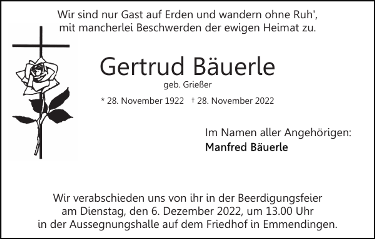 <p>Wir sind nur Gast auf Erden und wandern ohne Ruh',<br />mit mancherlei Beschwerden der ewigen Heimat zu.</p><p>Gertrud Bäuerle<br />geb. Grießer</p><p>* 28. November 1922 † 28. November 2022</p><p>Im Namen aller Angehörigen:</p><p>Wir verabschieden uns von ihr in der Beerdigungsfeier<br />am Dienstag, den 6. Dezember 2022, um 13.00 Uhr<br />in der Aussegnungshalle auf dem Friedhof in Emmendingen.</p>