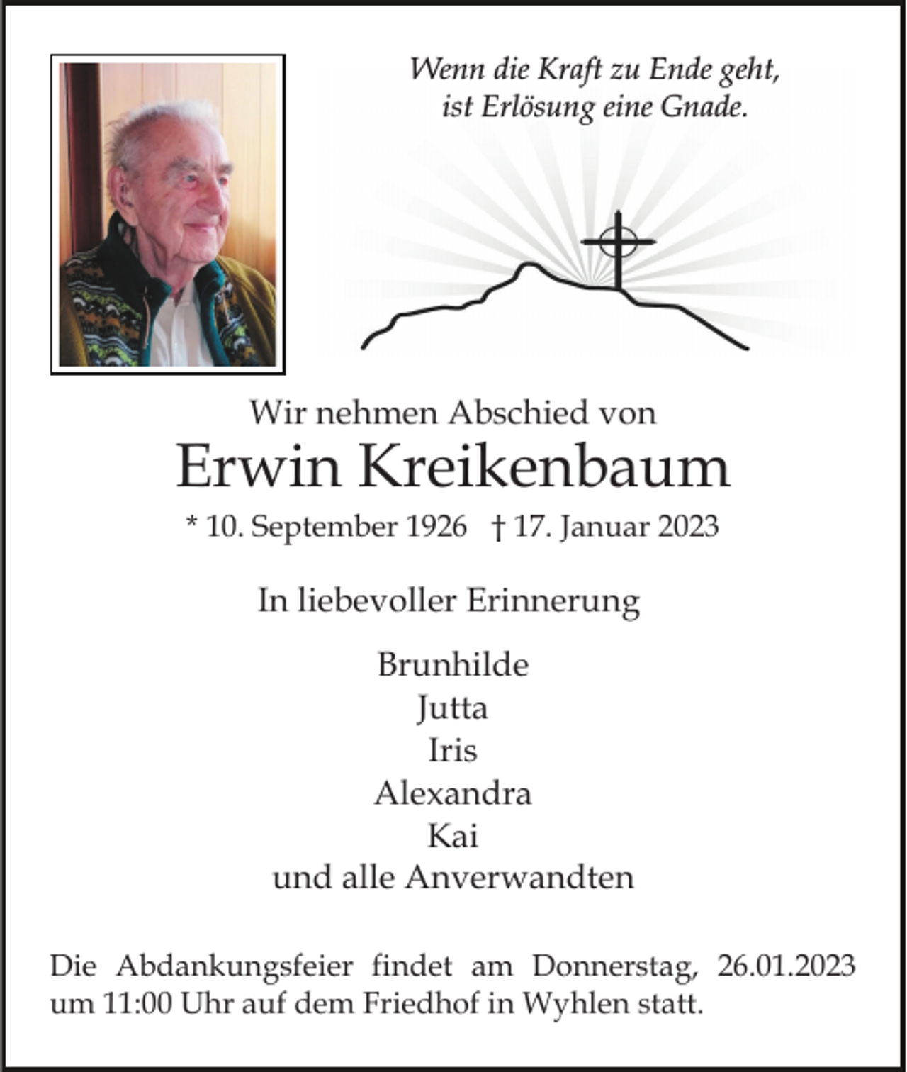 <p>Wenn die Kraft zu Ende geht,<br />ist Erlösung eine Gnade.</p><p>Wir nehmen Abschied von</p><p>Erwin Kreikenbaum<br />* 10. September 1926 † 17. Januar 2023</p><p>In liebevoller Erinnerung<br />Brunhilde<br />Jutta<br />Iris<br />Alexandra<br />Kai<br />und alle Anverwandten<br />Die Abdankungsfeier findet am Donnerstag, 26.01.2023<br />um 11:00 Uhr auf dem Friedhof in Wyhlen statt.</p>