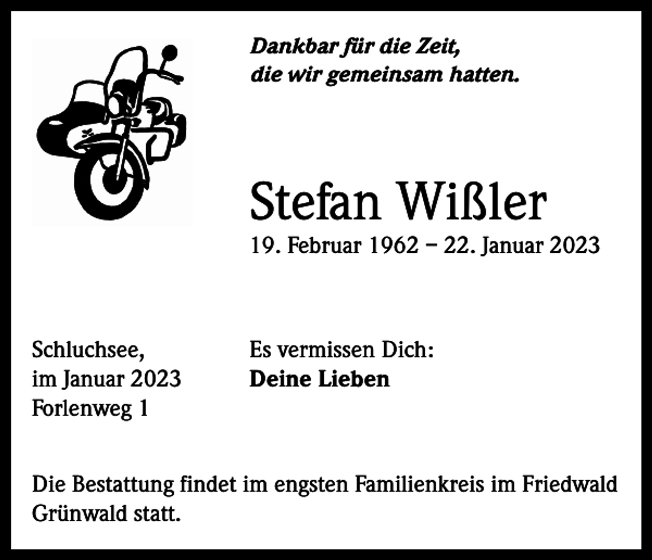 <p>Dankbar für die Zeit,<br />die wir gemeinsam hatten.</p><p>Stefan Wißler</p><p>19. Februar 1962 – 22. Januar 2023</p><p>Schluchsee,<br />im Januar 2023<br />Forlenweg 1</p><p>Es vermissen Dich:<br />Deine Lieben</p><p>Die Bestattung findet im engsten Familienkreis im Friedwald<br />Grünwald statt.</p>