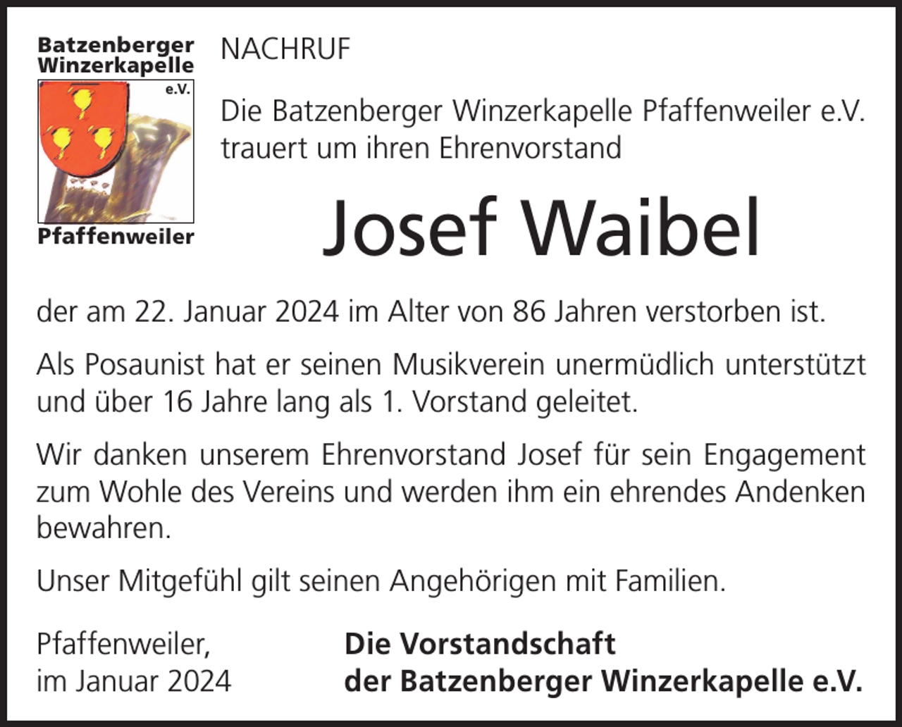 <p>Batzenberger<br />Winzerkapelle</p><p>e.V.</p><p>NACHRUF<br />Die Batzenberger Winzerkapelle Pfaffenweiler e.V.<br />trauert um ihren Ehrenvorstand</p><p>Pfaffenweiler</p><p>Josef Waibel</p><p>der am 22. Januar 2024 im Alter von 86 Jahren verstorben ist.<br />Als Posaunist hat er seinen Musikverein unermüdlich unterstützt<br />und über 16 Jahre lang als 1. Vorstand geleitet.<br />Wir danken unserem Ehrenvorstand Josef für sein Engagement<br />zum Wohle des Vereins und werden ihm ein ehrendes Andenken<br />bewahren.<br />Unser Mitgefühl gilt seinen Angehörigen mit Familien.<br />Pfaffenweiler,<br />im Januar 2024</p><p>Die Vorstandschaft<br />der Batzenberger Winzerkapelle e.V.</p>