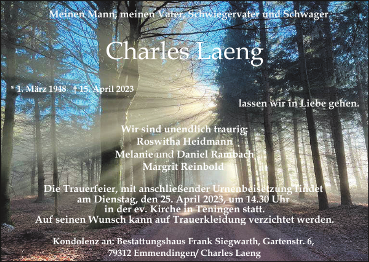 <p>Meinen Mann, meinen Vater, Schwiegervater und Schwager</p><p>Charles Laeng<br />* 1. März 1948 † 15. April 2023</p><p>lassen wir in Liebe gehen.<br />Wir sind unendlich traurig:<br />Roswitha Heidmann<br />Melanie und Daniel Rambach<br />Margrit Reinbold<br />Die Trauerfeier, mit anschließender Urnenbeisetzung findet<br />am Dienstag, den 25. April 2023, um 14.30 Uhr<br />in der ev. Kirche in Teningen statt.<br />Auf seinen Wunsch kann auf Trauerkleidung verzichtet werden.<br />Kondolenz an: Bestattungshaus Frank Siegwarth, Gartenstr. 6,<br />79312 Emmendingen/ Charles Laeng</p>