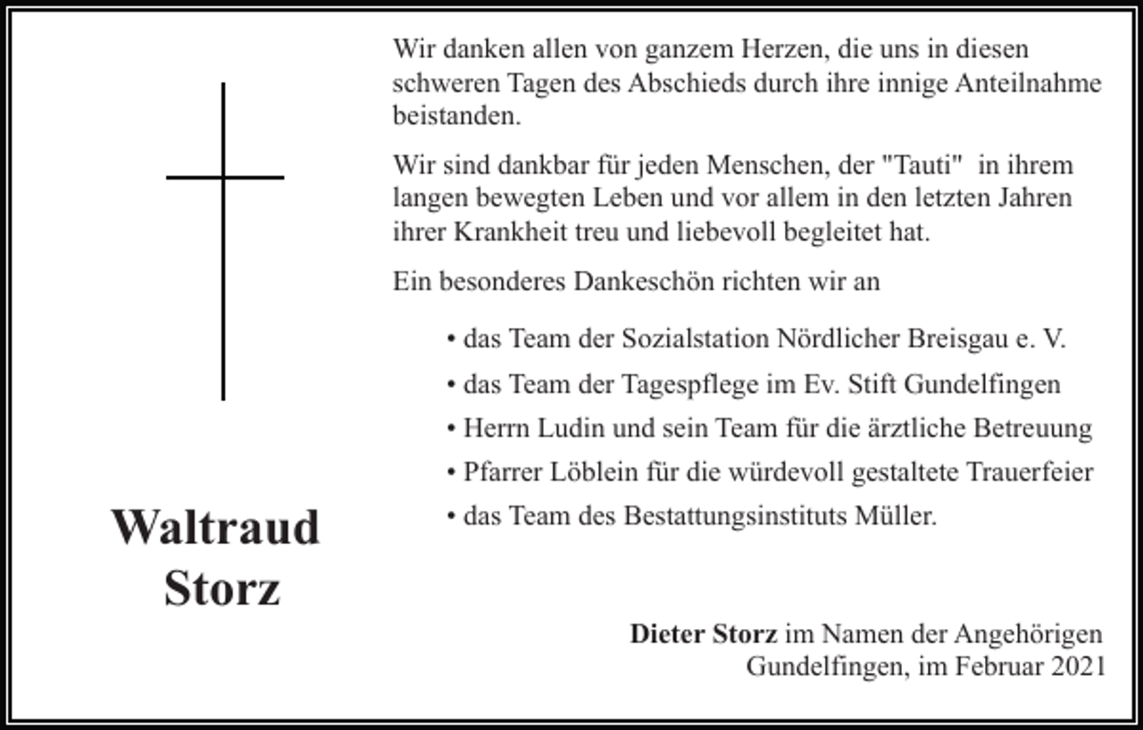 <p>Wir danken allen von ganzem Herzen, die uns in diesen<br />schweren Tagen des Abschieds durch ihre innige Anteilnahme<br />beistanden.<br />Wir sind dankbar für jeden Menschen, der "Tauti" in ihrem<br />langen bewegten Leben und vor allem in den letzten Jahren<br />ihrer Krankheit treu und liebevoll begleitet hat.<br />Ein besonderes Dankeschön richten wir an<br />• das Team der Sozialstation Nördlicher Breisgau e. V.<br />• das Team der Tagespflege im Ev. Stift Gundelfingen<br />• Herrn Ludin und sein Team für die ärztliche Betreuung<br />• Pfarrer Löblein für die würdevoll gestaltete Trauerfeier</p><p>Waltraud<br />Storz</p><p>• das Team des Bestattungsinstituts Müller.</p><p>Dieter Storz im Namen der Angehörigen<br />Gundelfingen, im Februar 2021</p>