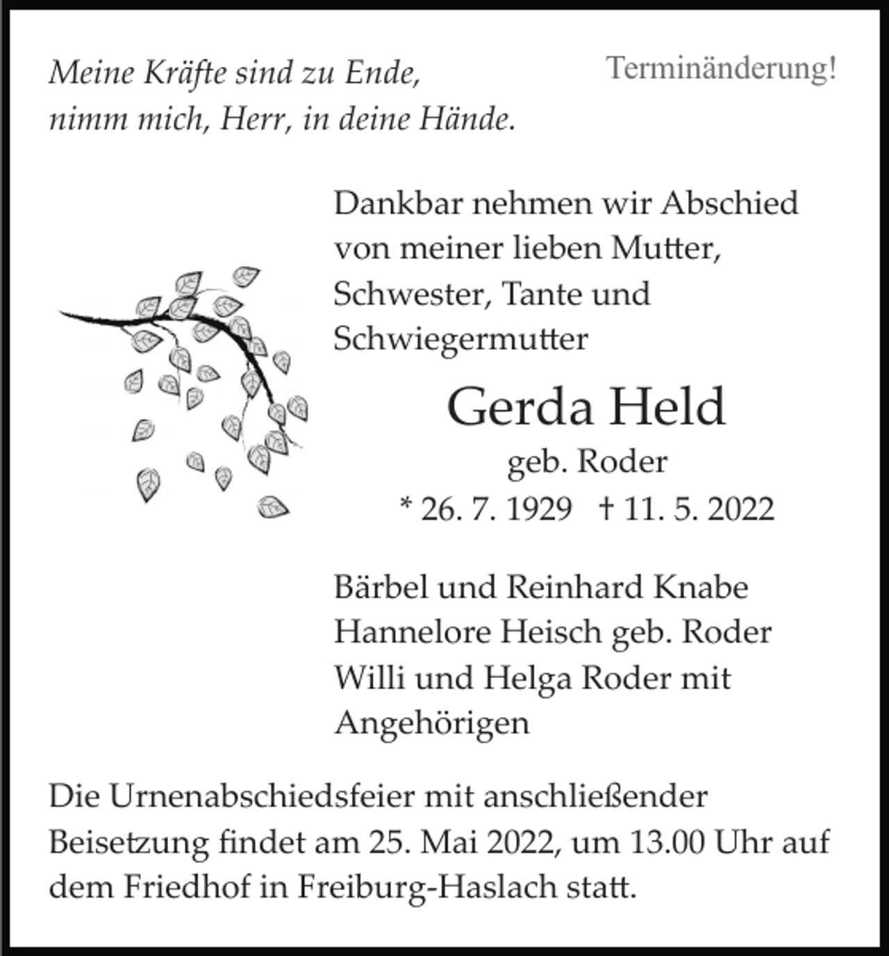 <p>Meine Kräfte sind zu Ende,<br />nimm mich, Herr, in deine Hände.</p><p>Terminänderung!</p><p>Dankbar nehmen wir Abschied<br />von meiner lieben Mu�er,<br />Schwester, Tante und<br />Schwiegermu�er</p><p>Gerda Held<br />geb. Roder<br />* 26. 7. 1929 † 11. 5. 2022<br />Bärbel und Reinhard Knabe<br />Hannelore Heisch geb. Roder<br />Willi und Helga Roder mit<br />Angehörigen<br />Die Urnenabschiedsfeier mit anschließender<br />Beise�ung ﬁndet am 25. Mai 2022, um 13.00 Uhr auf<br />dem Friedhof in Freiburg­Haslach sta�.</p>