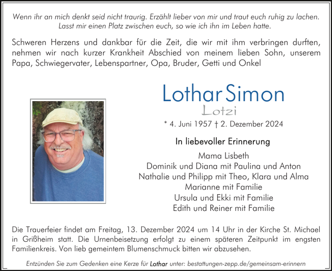 <p>Wenn ihr an mich denkt seid nicht traurig. Erzählt lieber von mir und traut euch ruhig zu lachen.<br />Lasst mir einen Platz zwischen euch, so wie ich ihn im Leben hatte.</p><p>Schweren Herzens und dankbar für die Zeit, die wir mit ihm verbringen durften,<br />nehmen wir nach kurzer Krankheit Abschied von meinem lieben Sohn, unserem<br />Papa, Schwiegervater, Lebenspartner, Opa, Bruder, Getti und Onkel</p><p>Lothar Simon<br />Lotzi</p><p>* 4. Juni 1957 † 2. Dezember 2024</p><p>Mama Lisbeth<br />Dominik und Diana mit Paulina und Anton<br />Nathalie und Philipp mit Theo, Klara und Alma<br />Marianne mit Familie<br />Ursula und Ekki mit Familie<br />Edith und Reiner mit Familie<br />Die Trauerfeier findet am Freitag, 13. Dezember 2024 um 14 Uhr in der Kirche St. Michael<br />in Grißheim statt. Die Urnenbeisetzung erfolgt zu einem späteren Zeitpunkt im engsten<br />Familienkreis. Von lieb gemeintem Blumenschmuck bitten wir abzusehen.<br />Entzünden Sie zum Gedenken eine Kerze für</p><p>unter: bestattungen-zepp.de/gemeinsam-erinnern</p>