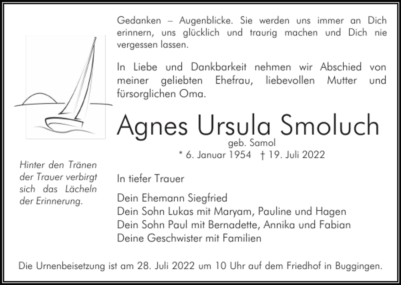 <p>Gedanken – Augenblicke. Sie werden uns immer an Dich<br />erinnern, uns glücklich und traurig machen und Dich nie<br />vergessen lassen.</p><p>In Liebe und Dankbarkeit nehmen wir Abschied von<br />meiner geliebten Ehefrau, liebevollen Mutter und<br />fürsorglichen Oma.</p><p>Agnes Ursula Smoluch<br />Hinter den Tränen<br />der Trauer verbirgt<br />sich das Lächeln<br />der Erinnerung.</p><p>geb. Samol<br />* 6. Januar 1954 † 19. Juli 2022</p><p>In tiefer Trauer<br />Dein Ehemann Siegfried<br />Dein Sohn Lukas mit Maryam, Pauline und Hagen<br />Dein Sohn Paul mit Bernadette, Annika und Fabian<br />Deine Geschwister mit Familien</p><p>Die Urnenbeisetzung ist am 28. Juli 2022 um 10 Uhr auf dem Friedhof in Buggingen.</p>